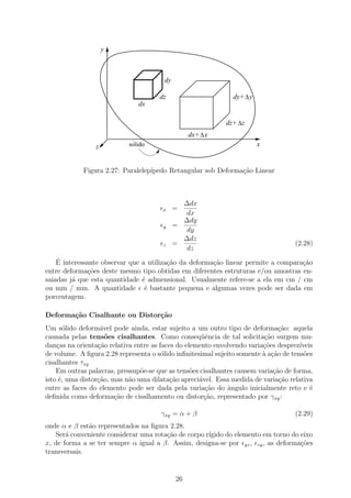 y



                                        dy

                                      dz                       dy+ ∆ y
                               dx

                                                             dz+ ∆z
                                                  dx+ ∆ x
                 z           ´
                            solido                                       x


            Figura 2.27: Paralelep´
                                  ıpedo Retangular sob Deforma¸˜o Linear
                                                              ca



                                               ∆dx
                                        x    =
                                                dx
                                               ∆dy
                                        y    =
                                                dy
                                               ∆dz
                                        z    =                                      (2.28)
                                                dz
    ´
    E interessante observar que a utiliza¸ao da deforma¸ao linear permite a compara¸ao
                                         c˜            c˜                          c˜
entre deforma¸oes deste mesmo tipo obtidas em diferentes estruturas e/ou amostras en-
               c˜
saiadas j´ que esta quantidade ´ admensional. Usualmente refere-se a ela em cm / cm
         a                      e
ou mm / mm. A quantidade ´ bastante pequena e algumas vezes pode ser dada em
                                 e
porcentagem.

Deforma¸˜o Cisalhante ou Distor¸˜o
       ca                      ca
Um s´lido deform´vel pode ainda, estar sujeito a um outro tipo de deforma¸˜o: aquela
       o           a                                                           ca
causada pelas tens˜es cisalhantes. Como conseq¨ˆncia de tal solicita¸ao surgem mu-
                     o                               ue                   c˜
dan¸as na orienta¸ao relativa entre as faces do elemento envolvendo varia¸oes desprez´
    c             c˜                                                     c˜           ıveis
de volume. A ﬁgura 2.28 representa o s´lido inﬁnitesimal sujeito somente ` a¸ao de tens˜es
                                        o                                a c˜           o
cisalhantes τxy
    Em outras palavras, pressup˜e-se que as tens˜es cisalhantes causem varia¸ao de forma,
                                o                 o                          c˜
isto ´, uma distor¸ao, mas n˜o uma dilata¸˜o apreci´vel. Essa medida de varia¸ao relativa
     e            c˜        a              ca       a                          c˜
entre as faces do elemento pode ser dada pela varia¸˜o do ˆngulo inicialmente reto e ´
                                                      ca     a                            e
deﬁnida como deforma¸ao de cisalhamento ou distor¸˜o, representado por γxy :
                        c˜                            ca

                                       γxy = α + β                                  (2.29)
onde α e β est˜o representados na ﬁgura 2.28.
              a
   Ser´ conveniente considerar uma rota¸˜o de corpo r´
       a                               ca            ıgido do elemento em torno do eixo
x, de forma a se ter sempre α igual a β. Assim, designa-se por yz , zy , as deforma¸˜es
                                                                                   co
transversais.


                                             26
 