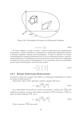 y




                         dy
                                           dz
                              dx                            β

                                                                      α
                                                                              x

                 z          ´
                           solido



          Figura 2.28: Paralelep´
                                ıpedo Retangular sob Deforma¸˜o Cisalhante
                                                            ca


                                                 1
                                          xy   =
                                              = γxy    yx                           (2.30)
                                                 2
   De forma an´loga ao estado de tens˜o, o estado de deforma¸ao ﬁca completamente
                a                         a                       c˜
determinado se forem conhecidas as componentes de deforma¸˜o (deforma¸˜es lineares
                                                               ca            co
e distor¸oes angulares) segundo eixos tri-ortogonais. O efeito de dilata¸˜o ou retra¸ao
        c˜                                                                ca           c˜
do paralelep´
            ıpedo retangular inﬁnitesimal deve-se `s trˆs deforma¸˜es lineares, enquanto,
                                                   a e            co
independentemente, seis deforma¸oes transversais fornecem uma varia¸˜o da conﬁgura¸ao
                                  c˜                                  ca               c˜
de ˆngulo reto entre as faces do paralelep´
   a                                      ıpedo. Usa-se apresentar estas nove quantidades
em um tensor de deforma¸oes, como feito para tens˜es.
                           c˜                       o
                                                                     
                                                   x        xy   xz
                                        =
                                               xy          y    yz
                                                                      
                                                                                   (2.31)
                                                xz          yz   z


2.2.4    Rela¸˜o Deforma¸˜o-Deslocamento
             ca         ca
´
E poss´
      ıvel, a partir das equa¸˜es 2.28, deﬁnir-se as deforma¸˜o longitudinais em fun¸ao
                             co                              ca                     c˜
do campo de deslocamentos d.
   Observando a ﬁgura 2.29 e aplicando a primeira equa¸˜o 2.28 tem-se:
                                                          ca

                                                        A B − ∆x
                                    x   = lim                                       (2.32)
                                          ∆x→0             ∆x
   Se as deforma¸oes transversais que ocorrem s˜o pequenas, o ˆngulo entre A B e AB
                 c˜                             a             a
                                                                             −−
                                                                             −→
tamb´m ser´ pequeno e pode-se ent˜o utilizar a proje¸˜o de A B na dire¸ao x (A Bx ) em
     e     a                       a                ca                c˜
lugar do pr´prio segmento A B , isto ´:
           o                         e
                                                   − →
                                                     −                    
                                                A B x − ∆x 
                                    x   = lim                                      (2.33)
                                         ∆x→0      ∆x
                     −−
                     −→
   Pode-se expressar A Bx como sendo:


                                                       27
 