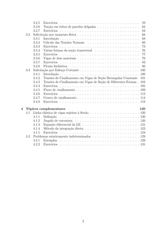3.2.5 Exerc´   ıcios . . . . . . . . . . . . . . . . . . . . . . . . . . . . . . . .                                     59
         3.2.6 Tor¸˜o em tubos de paredes delgadas . . . . . . . . . . . . . . . . .
                     ca                                                                                                           62
         3.2.7 Exerc´   ıcios . . . . . . . . . . . . . . . . . . . . . . . . . . . . . . . .                                     64
   3.3   Solicita¸˜o por momento ﬂetor . . . . . . . . . . . . . . . . . . . . . . . . .
                 ca                                                                                                               68
         3.3.1 Introdu¸ao . . . . . . . . . . . . . . . . . . . . . . . . . . . . . . . .
                          c˜                                                                                                      68
         3.3.2 C´lculo das Tens˜es Normais . . . . . . . . . . . . . . . . . . . . .
                   a                o                                                                                             69
         3.3.3 Exerc´   ıcios . . . . . . . . . . . . . . . . . . . . . . . . . . . . . . . .                                     73
         3.3.4 V´rias formas da se¸˜o transversal . . . . . . . . . . . . . . . . . .
                   a                   ca                                                                                         76
         3.3.5 Exerc´   ıcios . . . . . . . . . . . . . . . . . . . . . . . . . . . . . . . .                                     77
         3.3.6 Vigas de dois materiais . . . . . . . . . . . . . . . . . . . . . . . . .                                          79
         3.3.7 Exerc´   ıcios . . . . . . . . . . . . . . . . . . . . . . . . . . . . . . . .                                     83
         3.3.8 Flex˜o Inel´stica . . . . . . . . . . . . . . . . . . . . . . . . . . . .
                      a       a                                                                                                   86
   3.4   Solicita¸˜o por Esfor¸o Cortante . . . . . . . . . . . . . . . . . . . . . . . .
                 ca             c                                                                                                100
         3.4.1 Introdu¸ao . . . . . . . . . . . . . . . . . . . . . . . . . . . . . . . .
                          c˜                                                                                                     100
         3.4.2 Tens˜es de Cisalhamento em Vigas de Se¸ao Retangular Constante
                      o                                        c˜                                                                101
         3.4.3 Tens˜es de Cisalhamento em Vigas de Se¸ao de Diferentes Formas .
                      o                                        c˜                                                                104
         3.4.4 Exerc´   ıcios . . . . . . . . . . . . . . . . . . . . . . . . . . . . . . . .                                    105
         3.4.5 Fluxo de cisalhamento . . . . . . . . . . . . . . . . . . . . . . . . .                                           109
         3.4.6 Exerc´   ıcios . . . . . . . . . . . . . . . . . . . . . . . . . . . . . . . .                                    113
         3.4.7 Centro de cisalhamento . . . . . . . . . . . . . . . . . . . . . . . . .                                          114
         3.4.8 Exerc´   ıcios . . . . . . . . . . . . . . . . . . . . . . . . . . . . . . . .                                    118

4 T´picos complementares
    o                                                                                                                            120
  4.1 Linha el´stica de vigas sujeitas ` ﬂex˜o .
              a                        a     a          .   .   .   .   .   .   .   .   .   .   .   .   .   .   .   .   .   .   . 120
      4.1.1 Deﬁni¸ao . . . . . . . . . . . . .
                    c˜                                  .   .   .   .   .   .   .   .   .   .   .   .   .   .   .   .   .   .   . 120
             ˆ
      4.1.2 Angulo de curvatura . . . . . . .           .   .   .   .   .   .   .   .   .   .   .   .   .   .   .   .   .   .   . 120
      4.1.3 Equa¸ao diferencial da LE . . . .
                   c˜                                   .   .   .   .   .   .   .   .   .   .   .   .   .   .   .   .   .   .   . 121
      4.1.4 M´todo da integra¸ao direta . . .
                e                c˜                     .   .   .   .   .   .   .   .   .   .   .   .   .   .   .   .   .   .   . 123
      4.1.5 Exerc´ ıcios . . . . . . . . . . . . .      .   .   .   .   .   .   .   .   .   .   .   .   .   .   .   .   .   .   . 124
  4.2 Problemas estaticamente indeterminados            .   .   .   .   .   .   .   .   .   .   .   .   .   .   .   .   .   .   . 129
      4.2.1 Exemplos . . . . . . . . . . . . .          .   .   .   .   .   .   .   .   .   .   .   .   .   .   .   .   .   .   . 129
      4.2.2 Exerc´ ıcios . . . . . . . . . . . . .      .   .   .   .   .   .   .   .   .   .   .   .   .   .   .   .   .   .   . 131




                                                2
 