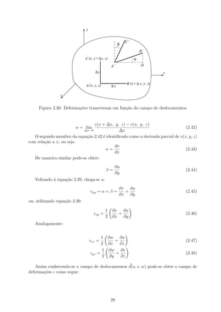 y


                                                               C’
                                                           β
                                                                        B’
                               C (x, y+ ∆ y, z)                     α
                                                      A’                D
                                        ∆y                                        x

                                                               B (x+ ∆ x, y, z)
                               A (x, y, z)            ∆x

                z


     Figura 2.30: Deforma¸oes transversais em fun¸˜o do campo de deslocamentos
                         c˜                      ca


                                 v(x + ∆x, y, z) − v(x, y, z)
                        α = lim                                                 (2.42)
                            ∆x→0             ∆x
   O segundo membro da equa¸˜o 2.42 ´ identiﬁcado como a derivada parcial de v(x, y, z)
                             ca      e
com rela¸˜o a x, ou seja
        ca
                                           ∂v
                                       α=                                       (2.43)
                                          ∂x
   De maneira similar pode-se obter:
                                                       ∂u
                                                  β=                                  (2.44)
                                                       ∂y
   Voltando ` equa¸ao 2.29, chega-se a:
            a     c˜
                                                           ∂v ∂u
                                   γxy = α + β =             +                        (2.45)
                                                           ∂x ∂y
ou, utilizando equa¸ao 2.30:
                   c˜

                                                  1   ∂v ∂u
                                         xy   =         +                             (2.46)
                                                  2   ∂x ∂y
   Analogamente:


                                           1 ∂w ∂u
                                   xz    =      +                                     (2.47)
                                           2 ∂x   ∂z
                                           1 ∂w ∂v
                                    yz   =      +                                     (2.48)
                                           2 ∂y   ∂z

   Assim conhecendo-se o campo de deslocamentos d(u, v, w) pode-se obter o campo de
deforma¸˜es como segue:
       co




                                                      29
 