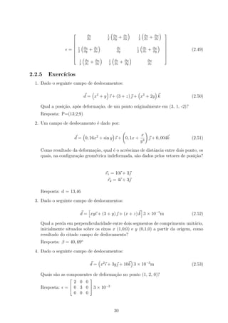         ∂u            1   ∂u       ∂v   1    ∂u        ∂w
                                                                                   
                               ∂x            2   ∂y
                                                      +   ∂x   2    ∂z
                                                                         +    ∂x
                                                                                  
                                                                                  
                                                                                  
                  = 2
                    1        ∂u
                              ∂y
                                   +   ∂v
                                       ∂x
                                                  ∂v
                                                  ∂y
                                                               1
                                                               2
                                                                    ∂v
                                                                    ∂z
                                                                         +    ∂w
                                                                              ∂y
                                                                                   
                                                                                      (2.49)
                                                                                  
                                                                                  
                                                                                  
                          1   ∂u       ∂w    1   ∂v       ∂w             ∂w
                          2   ∂z
                                   +   ∂x    2   ∂z
                                                      +   ∂y             ∂z


2.2.5   Exerc´
             ıcios
  1. Dado o seguinte campo de deslocamentos:

                              d = x2 + y ı + (3 + z)  + x2 + 2y k                     (2.50)

    Qual a posi¸ao, ap´s deforma¸ao, de um ponto originalmente em (3, 1, -2)?
               c˜     o         c˜
    Resposta: P=(13;2;9)

  2. Um campo de deslocamento ´ dado por:
                              e

                                                                   x
                      d = 0, 16x2 + sin y ı + 0, 1x +                  + 0, 004k      (2.51)
                                                                   y3

    Como resultado da deforma¸˜o, qual ´ o acr´scimo de distˆncia entre dois ponto, os
                              ca        e     e             a
    quais, na conﬁgura¸˜o geom´trica indeformada, s˜o dados pelos vetores de posi¸˜o?
                      ca      e                    a                             ca


                                            r1 = 10ı + 3
                                             r2 = 4ı + 3

    Resposta: d = 13,46

  3. Dado o seguinte campo de deslocamentos:

                          d = xyı + (3 + y)  + (x + z) k 3 × 10−1 m                   (2.52)

    Qual a perda em perpendicularidade entre dois segmentos de comprimento unit´rio,a
    inicialmente situados sobre os eixos x (1,0,0) e y (0,1,0) a partir da origem, como
    resultado do citado campo de deslocamento?
    Resposta: β = 40, 69o

  4. Dado o seguinte campo de deslocamentos:

                                   d = x2 ı + 3y + 10k 3 × 10−3 m                     (2.53)

    Quais s˜o as componentes de deforma¸ao no ponto (1, 2, 0)?
           a                           c˜
                                  
                    2 0 0
                         
    Resposta:   =  0 3 0  3 × 10−3
                    0 0 0


                                                 30
 