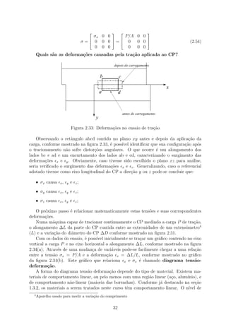                                   
                                         σx 0 0     P/A 0 0
                                                
                                     σ= 0 0 0 = 0    0 0 
                                                                                       (2.54)
                                         0 0 0       0  0 0
      Quais s˜o as deforma¸˜es causadas pela tra¸˜o aplicada ao CP?
             a            co                    ca

                                                   depois do carregamento


                                               b        c

                                                                                    x
                                               a        d



                                                            antes do carregamento
                                           y

                            Figura 2.33: Deforma¸oes no ensaio de tra¸˜o
                                                c˜                   ca

    Observando o retˆngulo abcd contido no plano xy antes e depois da aplica¸ao da
                     a                                                           c˜
carga, conforme mostrado na ﬁgura 2.33, ´ poss´ identiﬁcar que sua conﬁgura¸˜o ap´s
                                         e    ıvel                             ca    o
o tracionamento n˜o sofre distor¸oes angulares. O que ocorre ´ um alongamento dos
                   a             c˜                            e
lados bc e ad e um encurtamento dos lados ab e cd, caracterizando o surgimento das
deforma¸˜es x e y . Obviamente, caso tivesse sido escolhido o plano xz para an´lise,
         co                                                                        a
seria veriﬁcado o surgimento das deforma¸oes x e z . Generalizando, caso o referencial
                                         c˜
adotado tivesse como eixo longitudinal do CP a dire¸ao y ou z pode-se concluir que:
                                                   c˜

      • σx causa   x,   y   e   z;

      • σy causa   x,   y   e   z;

      • σz causa   x,   y   e   z;


    O pr´ximo passo ´ relacionar matematicamente estas tens˜es e suas correspondentes
         o            e                                     o
deforma¸˜es.
         co
    Numa m´quina capaz de tracionar continuamente o CP medindo a carga P de tra¸ao,
             a                                                                      c˜
o alongamento ∆L da parte do CP contida entre as extremidades de um extensˆmetro4
                                                                               o
(L) e a varia¸˜o do diˆmetro do CP ∆D conforme mostrado na ﬁgura 2.31.
              ca       a
    Com os dados do ensaio, ´ poss´ inicialmente se tra¸ar um gr´ﬁco contendo no eixo
                             e     ıvel                c        a
vertical a carga P e no eixo horizontal o alongamento ∆L, conforme mostrado na ﬁgura
2.34(a). Atrav´s de uma mudan¸a de vari´veis pode-se facilmente chegar a uma rela¸ao
                e                c         a                                         c˜
entre a tens˜o σx = P/A e a deforma¸˜o x = ∆L/L, conforme mostrado no gr´ﬁco
             a                          ca                                         a
da ﬁgura 2.34(b). Este gr´ﬁco que relaciona x e σx ´ chamado diagrama tens˜o-
                            a                          e                             a
deforma¸˜o.
          ca
    A forma do diagrama tens˜o deforma¸ao depende do tipo de material. Existem ma-
                               a          c˜
teriais de comportamento linear, ou pelo menos com uma regi˜o linear (a¸o, alum´
                                                            a          c        ınio), e
de comportamento n˜o-linear (maioria das borrachas). Conforme j´ destacado na se¸ao
                      a                                          a                   c˜
1.3.2, os materiais a serem tratados neste curso tˆm comportamento linear. O n´ de
                                                  e                              ıvel
  4
      Aparelho usado para medir a varia¸˜o do comprimento
                                       ca


                                                   32
 