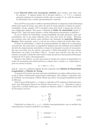 • (c) Material d´ til com escoamento deﬁnido (a¸os comuns, com baixo teor
                     u                                   c
     de carbono). A ruptura (ponto R) se d´ para valores x >> 5 % e o material
                                            a
     apresenta patamar de escoamento (trecho entre os pontos 3 e 4), onde h´ aumento
                                                                           a
     de deforma¸ao com a tens˜o aproximadamente constante.
                c˜            a

    Para um CP em a¸o pode-se veriﬁcar experimentalmente no diagrama tens˜o-deforma¸˜o
                      c                                                                a           ca
obtido num ensaio de tra¸˜o, que existe um n´ de tens˜o pr´ximo ao limite de propor-
                          ca                       ıvel         a       o
cionalidade, tal que, quando o CP ´ carregado acima deste n´
                                      e                               ıvel, o mesmo n˜o retorna a
                                                                                        a
sua conﬁgura¸ao original. Este ponto ´ chamado de limite de elasticidade (ponto 2 -
               c˜                         e
ﬁguras 2.35). Ap´s este ponto passam a existir deforma¸˜es permanentes ou pl´sticas.
                   o                                           co                         a
    No a¸o os limites de elasticidade e proporcionalidade s˜o muito pr´ximos, tanto que
          c                                                        a             o
normalmente n˜o se faz muita diferen¸a entre esses dois n´
                 a                          c                          ıveis de tens˜o. Materiais
                                                                                     a
que possuem estes dois limites muito pr´ximos s˜o chamados de materiais el´sticos
                                              o          a                                  a
lineares. Estes materiais, como ´ o caso do a¸o, ser˜o os objetos de estudo deste curso.
                                   e                c      a
    O limite de elasticidade e o limite de proporcionalidade s˜o dif´  a     ıceis de se determinar
com precis˜o. Em raz˜o disso, os engenheiros utilizam para uma deﬁni¸ao mais utiliz´vel
             a          a                                                        c˜             a
do in´ do comportamento n˜o-el´stico a tens˜o de escoamento ou ponto de escoamento.
      ıcio                     a     a               a
Em a¸os com baixo teor de carbono, este ponto ´ obtido diretamente da curva tens˜o-
       c                                                 e                                       a
deforma¸˜o (ver ponto 3 da ﬁgura 2.35(c)). J´ para a¸os especiais com alto teor de
          ca                                           a         c
carbono, este ponto ´ arbitrado como sendo a tens˜o que provoca uma pequena deforma¸ao
                     e                                 a                                         c˜
residual de 0,2 % ap´s o descarregamento.
                      o
    Durante a fase el´stica, ou seja, para n´
                      a                        ıveis de tens˜es at´ o limite de elasticidade (ou
                                                             o       e
tens˜o de escoamento para efeitos pr´ticos) a rela¸˜o entre a tens˜o σx e a deforma¸˜o x
     a                                  a               ca                 a                  ca
pode ser escrita na forma:
                                     σx = tan α x = E x                                       (2.55)
onde E = tan α ´ o coeﬁciente angular da reta conhecido como M´dulo de Elasticidade
                e                                                o
Longitudinal ou M´dulo de Young.
                      o
    A equa¸ao 2.55 mostra que para materiais trabalhando em regime el´stico linear tem-
           c˜                                                            a
se que a tens˜o ´ diretamente proporcional ` deforma¸˜o. Esta rela¸ao ´ conhecida como
              a e                            a        ca             c˜ e
lei de Hooke, em homenagem a Robert Hooke que obteve esta proporcionalidade h´ mais
                                                                                  a
de 300 anos.
    Al´m de gerar deforma¸oes x , a tens˜o σx aplicada ao CP, conforme j´ destacado neste
       e                  c˜            a                                a
texto, gera deforma¸oes lineares nas dire¸˜es transversais ( y e z ). Tomando-se ent˜o a
                    c˜                    co                                         a
raz˜o entre a medida obtida para a varia¸˜o do diˆmetro (∆D) e o diˆmetro inicial (D)
    a                                     ca       a                    a
do CP pode-se escrever:

                                                 ∆D
                                           y   =                                            (2.56)
                                                 D
                                                 ∆D
                                           z   =                                            (2.57)
                                                 D
   Conhecidos os valores de x , y e z (obtidos experimentalmente com as medidas dos
extensˆmetros) ´ poss´ estabelecer as rela¸˜es:
      o        e     ıvel                 co

                                     y
                                         = constante = −ν
                                     x
                                     z
                                         = constante = −ν                                   (2.58)
                                     x



                                                34
 