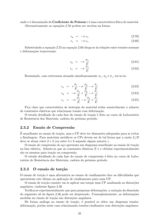 onde ν ´ denominado de Coeﬁciente de Poisson e ´ uma caracter´
       e                                        e              ıstica f´
                                                                       ısica do material.
   Alternativamente as equa¸oes 2.58 podem ser escritas na forma:
                           c˜


                                      y   = −ν    x                                (2.59)
                                      z   = −ν    x                                (2.60)

   Substituindo a equa¸˜o 2.55 na equa¸ao 2.60 chega-se `s rela¸˜es entre tens˜es normais
                      ca              c˜                a      co             o
e deforma¸˜es transversais:
         co

                                               σx
                                      y   = −ν                                     (2.61)
                                               E
                                               σx
                                      z   = −ν                                     (2.62)
                                               E
   Resumindo, caso estivessem atuando simultaneamente σx , σy e σz , ter-se-ia:

                                      σx     σy        σz
                               x   = +   −ν     −ν                                 (2.63)
                                      E      E         E
                                        σx σy          σz
                               y   = −ν    +    −ν                                 (2.64)
                                        E    E         E
                                        σx     σy      σz
                               z   = −ν    −ν     +                                (2.65)
                                        E       E      E
   Fica claro que caracter´ıstica de isotropia do material reduz sensivelmente o n´mero
                                                                                  u
de constantes el´sticas que relacionam tens˜o com deforma¸˜o.
                a                           a               ca
   O estudo detalhado de cada fase do ensaio de tra¸ao ´ feito no curso de Laborat´rio
                                                     c˜ e                           o
de Resistˆncia dos Materiais, cadeira do pr´ximo per´
         e                                  o        ıodo.

2.3.2    Ensaio de Compress˜o
                           a
´
E semelhante ao ensaio de tra¸˜o, mas o CP deve ter dimens˜es adequadas para se evitar
                               ca                            o
a ﬂambagem. Para materiais met´licos os CPs devem ser de tal forma que a raz˜o L/D
                                   a                                            a
deve se situar entre 2 e 4 (ou entre 3 e 8 segundo alguns autores ).
   O ensaio de compress˜o do a¸o apresenta um diagrama semelhante ao ensaio de tra¸ao
                          a      c                                                  c˜
na fase el´stica. Admite-se que as constantes el´sticas E e ν obtidas experimentalmente
          a                                      a
s˜o os mesmos para tra¸ao ou compress˜o.
 a                      c˜               a
   O estudo detalhado de cada fase do ensaio de compress˜o ´ feito no curso de Labo-
                                                            a e
rat´rio de Resistˆncia dos Materiais, cadeira do pr´ximo per´
   o              e                                o         ıodo.

2.3.3    O ensaio de tor¸˜o
                        ca
O ensaio de tor¸ao ´ uma alternativa ao ensaio de cisalhamento face as diﬁculdades que
                c˜ e
apresentam este ultimo na aplica¸ao de cisalhamento puro num CP.
                  ´             c˜
   O ensaio de tor¸˜o consiste em se aplicar um torque num CP analisando as distor¸˜es
                    ca                                                            co
angulares, conforme ﬁgura 2.36
   Veriﬁca-se experimentalmente que para pequenas deforma¸oes, a varia¸˜o da dimens˜o
                                                            c˜         ca           a
do segmento ab da ﬁgura 2.36 pode ser desprezado. Conseq¨entemente, as deforma¸˜es
                                                            u                     co
medidas no ensaio de tor¸ao s˜o distor¸oes angulares.
                        c˜ a          c˜
   De forma an´loga ao ensaio de tra¸˜o, ´ poss´
                  a                     ca e        ıvel se obter um diagrama tens˜o-
                                                                                   a
deforma¸˜o, por´m neste caso relacionando tens˜es cisalhantes com distor¸oes angulares.
        ca       e                             o                        c˜

                                           35
 