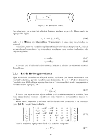 α
                           a                   b

                               Figura 2.36: Ensaio de tor¸˜o
                                                         ca

Este diagrama, para materiais el´sticos lineares, tamb´m segue a lei Hooke conforme
                                a                     e
equa¸˜o que segue:
    ca

                                  τxy = tan α γxy = Gγxy                            (2.66)
onde G ´ o M´dulo de Elasticidade Transversal e ´ uma outra caracter´
         e     o                                           e                     ıstica do
material.
   Finalmente, uma vez observado experimentalmente que tens˜es tangenciais τxy causam
                                                               o
apenas distor¸oes angulares γxy , completa-se as rela¸˜es entre tens˜es cisalhantes e dis-
             c˜                                      co             o
tor¸˜es angulares:
   co


                                      τxz = Gγxz                                    (2.67)
                                      τyz = Gγyz                                    (2.68)

   Mais uma vez, a caracter´
                           ıstica de isotropia reduziu o n´mero de constantes el´sticas
                                                          u                     a
do problema.

2.3.4    Lei de Hooke generalizada
Ap´s se analisar os ensaios de tra¸˜o e tor¸ao, veriﬁca-se que foram introduzidas trˆs
   o                                ca         c˜                                     e
constantes el´sticas, que s˜o caracter´
             a             a           ısticas do material: E, G e ν. Pode-se demonstrar
(Mecˆnica dos S´lidos I) que apenas duas destas constantes el´sticas s˜o independentes,
     a           o                                              a      a
conforme indica equa¸ao 2.69:
                      c˜
                                              E
                                      G=                                            (2.69)
                                           2(1 + ν)
   A tabela que segue mostra alguns valores pr´ticos destas constantes el´sticas, bem
                                               a                         a
como alguns limites el´sticos (considerados como tens˜es de escoamento) e massas es-
                      a                              o
pec´
   ıﬁcas.
   Assim sendo, resume-se as rela¸˜es tens˜es deforma¸˜es na equa¸˜o 2.70, conhecida
                                  co       o          co          ca
como Lei de Hooke Generalizada.
                                                                          
           
               x 
                           1/E −ν/E −ν/E  0  0  0                   
                                                                        σx    
                                                                               
           
                 
                                                                          
                                                                               
           
               y 
                         −ν/E 1/E −ν/E   0  0  0                    σy    
                                                                               
           
                 
                                                                          
                                                                               
                        −ν/E −ν/E 1/E   0  0  0                     σy    
                y
                     =                                                            (2.70)
           
           
              γxy  
                   
                           0    0    0  1/G 0  0                 
                                                                      τxy   
                                                                               
                                                                               
           
                                                                          
           
           
           
               γxz  
                   
                   
                   
                             0    0    0   0 1/G 0                 
                                                                     
                                                                     
                                                                         τxz   
                                                                               
                                                                               
                                                                               
                                                                            
               γyz           0    0    0   0  0 1/G                      τyz
   Pode-se escrever a equa¸˜o matricial 2.70 na forma compacta:
                          ca

                                          = D−1 σ                                   (2.71)


                                              36
 