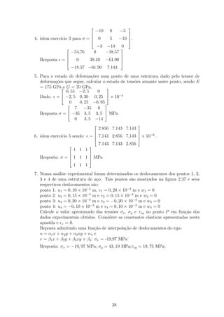                          
                                    −10       0      −3
                                                        
                                
4. idem exerc´ 3 para σ = 
             ıcio                       0     5      −10 .
                                                         
                                                         
                                        −3   −10 0
                                                   
                    −54.76          0        −18.57
                                                    
  Resposta   =
                        0      38.10        −61.90 
                                                    
                                                    
                    −18.57 −61.90            7.143
5. Para o estado de deforma¸˜es num ponto de uma estrutura dado pelo tensor de
                             co
   deforma¸oes que segue, calcular o estado de tens˜es atuante neste ponto, sendo E
          c˜                                       o
   = 175 GPae G = 70 GPa.           
               0, 55 −2, 5      0
                                    
   Dado: =  −2, 5 0, 30 0, 25  × 10−4
                 0    0, 25 −0, 95
                                   
                    7 −35 0
   Resposta σ =  −35 3, 5 3, 5  MPa
                                   
                    0    3, 5 −14
                                                             
                                        2.856 7.143 7.143
                                                     
                                                     
6. idem exerc´ 5 sendo:
             ıcio               =  7.143 2.856 7.143  × 10−6 .
                                                             
                                        7.143 7.143 2.856
                               
                        1 1 1
                               
  Resposta: σ =  1 1
                            1  MPa
                               
                               
                        1 1 1
7. Numa an´lise experimental foram determinados os deslocamentos dos pontos 1, 2,
             a
   3 e 4 de uma estrutura de a¸o. Tais pontos s˜o mostrados na ﬁgura 2.37 e seus
                                   c               a
   respectivos deslocamentos s˜o:a
   ponto 1: u1 = 0, 10 × 10 m, v1 = 0, 20 × 10−3 m e w1 = 0
                             −3

   ponto 2: u2 = 0, 15 × 10−3 m e v2 = 0, 15 × 10−3 m e w2 = 0
   ponto 3: u3 = 0, 20 × 10−3 m e v3 = −0, 20 × 10−3 m e w3 = 0
   ponto 4: u4 = −0, 10 × 10−3 m e v4 = 0, 10 × 10−3 m e w4 = 0
   Calcule o valor aproximado das tens˜es σx , σy e τxy no ponto P em fun¸˜o dos
                                           o                                ca
   dados experimentais obtidos. Considere as constantes el´sticas apresentadas nesta
                                                           a
   apostila e z = 0.
   Reposta admitindo uma fun¸ao de interpola¸ao de deslocamentos do tipo
                                  c˜            c˜
   u = α1 x + α2 y + α3 xy + α4 e
   v = β1 x + β2 y + β3 xy + β4 : σx = -19,97 MPa˙
  Resposta: σx = −19, 97 MPa; σy = 43, 19 MPa;τxy = 19, 75 MPa;




                                               38
 