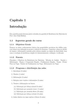 Cap´
   ıtulo 1

Introdu¸˜o
       ca

Esta apostila possui diversas partes extra´
                                          ıdas da apostila de Resistˆncia dos Materiais do
                                                                    e
Prof. Jo˜o Chaﬁ Hallack.
        a


1.1       Aspectos gerais do curso
1.1.1      Objetivos Gerais
Fornecer ao aluno conhecimentos b´sicos das propriedades mecˆnicas dos s´lidos reais,
                                     a                             a            o
com vistas ` sua utiliza¸ao no projeto e c´lculo de estruturas. Capacitar o aluno ao c´lculo
           a            c˜                a                                           a
de tens˜es e deforma¸oes causadas pelos esfor¸os simples, no regime da elasticidade, bem
       o              c˜                        c
como ` resolu¸˜o de problemas simples de dimensionamento, avalia¸ao e veriﬁca¸ao.
      a       ca                                                     c˜            c˜

1.1.2      Ementa
Princ´
     ıpios e Objetivos da Resistˆncia dos Materiais. M´todos de An´lise. Tens˜es e
                                e                     e           a          o
Deforma¸˜es. Tra¸ao e Compress˜o Simples. Cisalhamento Simples. Tor¸ao. Flex˜o
         co       c˜              a                                    c˜       a
Pura em Vigas. Tens˜es de Cisalhamento em Vigas. Deforma¸˜es em Vigas.
                     o                                    co

1.1.3      Programa e distribui¸˜o das aulas
                               ca
  1. Introdu¸ao (2 aulas)
            c˜

  2. Tens˜es (4 aulas)
         o

  3. Deforma¸oes (2 aulas)
            c˜

  4. Rela¸oes entre tens˜es e deforma¸oes (2 aulas)
         c˜             o            c˜

  5. Tens˜es e deforma¸˜es em barras
         o            co

        (a) Solicita¸˜o por esfor¸o normal (6 aulas)
                    ca           c
        (b) Solicita¸˜o por momento torsor ( 6 aulas)
                    ca
        (c) Solicita¸˜o por momento ﬂetor (10 aulas)
                    ca
        (d) Solicita¸˜o por esfor¸o cortante (6 aulas)
                    ca           c

  6. Linha el´stica em vigas sujeitas ` ﬂex˜o (6 aulas)
             a                        a    a


                                             3
 
