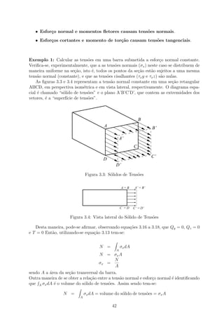 • Esfor¸o normal e momentos ﬂetores causam tens˜es normais.
          c                                       o
   • Esfor¸os cortantes e momento de tor¸˜o causam tens˜es tangenciais.
          c                             ca             o



Exemplo 1: Calcular as tens˜es em uma barra submetida a esfor¸o normal constante.
                               o                                      c
Veriﬁca-se, experimentalmente, que a as tens˜es normais (σx ) neste caso se distribuem de
                                            o
maneira uniforme na se¸˜o, isto ´, todos os pontos da se¸ao est˜o sujeitos a uma mesma
                         ca      e                       c˜      a
tens˜o normal (constante), e que as tens˜es cisalhantes (τx y e τx z) s˜o nulas.
     a                                  o                              a
    As ﬁguras 3.3 e 3.4 representam a tens˜o normal constante em uma se¸ao retangular
                                          a                                  c˜
ABCD, em perspectiva isom´trica e em vista lateral, respectivamente. O diagrama espa-
                             e
cial ´ chamado “s´lido de tens˜es” e o plano A’B’C’D’, que contem as extremidades dos
     e            o            o
vetores, ´ a “superf´ de tens˜es”.
         e          ıcie       o



                                                              B
                                        A                            B’

                                                  A’
                                                          C

                                                                     C’
                                        D
                                              D’

                              Figura 3.3: S´lidos de Tens˜es
                                           o             o

                                                   A=B     A’ = B’




                                                  C =D    C’ = D’

                     Figura 3.4: Vista lateral do S´lido de Tens˜es
                                                   o            o

   Desta maneira, pode-se aﬁrmar, observando equa¸˜es 3.16 a 3.18, que Qy = 0, Qz = 0
                                                  co
e T = 0 Ent˜o, utilizando-se equa¸ao 3.13 tem-se:
           a                     c˜


                                      N =         σx dA
                                              A
                                     N = σx A
                                              N
                                     σx =
                                              A
sendo A a ´rea da se¸˜o transversal da barra.
          a         ca
Outra maneira de se obter a rela¸˜o entre a tens˜o normal e esfor¸o normal ´ identiﬁcando
                                ca              a                c         e
que A σx dA ´ o volume do s´lido de tens˜es. Assim sendo tem-se:
            e               o             o

                 N =          σx dA = volume do s´lido de tens˜es = σx A
                                                 o            o
                          A

                                            42
 