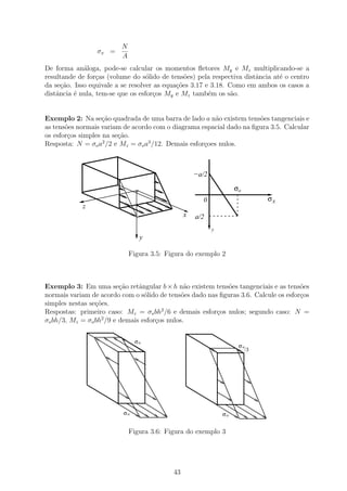 N
                 σx =
                         A
De forma an´loga, pode-se calcular os momentos ﬂetores My e Mz multiplicando-se a
             a
resultande de for¸as (volume do s´lido de tens˜es) pela respectiva distˆncia at´ o centro
                  c                o            o                      a       e
da se¸ao. Isso equivale a se resolver as equa¸˜es 3.17 e 3.18. Como em ambos os casos a
      c˜                                     co
distˆncia ´ nula, tem-se que os esfor¸os My e Mz tamb´m os s˜o.
    a     e                          c                  e      a


Exemplo 2: Na se¸ao quadrada de uma barra de lado a n˜o existem tens˜es tangenciais e
                    c˜                                  a             o
as tens˜es normais variam de acordo com o diagrama espacial dado na ﬁgura 3.5. Calcular
       o
os esfor¸os simples na se¸˜o.
        c                ca
Resposta: N = σo a /2 e Mz = σo a3 /12. Demais esfor¸oes nulos.
                    2
                                                    c



                                                    −a/2
                                .
                               ..                                   σo
                                                      0                     σx
            z
                                                x   a/2
                                                           y
                                    y

                             Figura 3.5: Figura do exemplo 2



Exemplo 3: Em uma se¸ao retˆngular b × h n˜o existem tens˜es tangenciais e as tens˜es
                         c˜    a               a             o                        o
normais variam de acordo com o s´lido de tens˜es dado nas ﬁguras 3.6. Calcule os esfor¸os
                                 o            o                                       c
simples nestas se¸oes.
                 c˜
Respostas: primeiro caso: Mz = σo bh2 /6 e demais esfor¸os nulos; segundo caso: N =
                                                         c
                   2
σo bh/3, Mz = σo bh /9 e demais esfor¸os nulos.
                                     c


                               σo
                                                                     σo
                                                                       /3




                          σo                                   σo


                             Figura 3.6: Figura do exemplo 3




                                           43
 