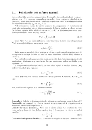 3.1     Solicita¸˜o por esfor¸o normal
                ca           c
Barras submetidas a esfor¸os normais sofrem deforma¸˜es lineares longitudinais e transver-
                           c                           co
sais ( x , y e z ) e, conforme observado no exemplo 1 deste cap´   ıtulo, a distribui¸˜o de
                                                                                     ca
tens˜es σx numa determinada se¸˜o transversal ´ constante e n˜o h´ tens˜es cisalhantes
     o                            ca              e              a a        o
nas se¸˜es transversais ( τxy = 0 e τxz = 0).
       co
    Pode-se dizer que o c´lculo das tens˜es normais e dos alongamentos (ou encurtamentos)
                         a              o
totais s˜o fundamentais para o dimensionamento de barras sujeitas a esfor¸o normal.
         a                                                                      c
Partindo da equa¸˜o 3.13 e admitindo-se que σx (x), A(x), e N (x) podem variar ao longo
                   ca
do comprimento da barra (eixo x), tem-se:

                                   N (x) =            σx (x) dA                      (3.19)
                                              A

   Como A(x), σ(x) s˜o caracter´
                      a          ısticas da se¸ao transversal da barra com esfor¸o normal
                                              c˜                                c
N (x), a equa¸ao 3.19 pode ser reescrita como:
             c˜

                                                      N (x)
                                      σx (x) =                                       (3.20)
                                                      A(x)
   Assim sendo, a equa¸ao 3.20 permite que se calcule a tens˜o normal uma vez conhecido
                       c˜                                   a
o diagrama de esfor¸os normais e a ´rea da se¸ao transversal onde se deseja calcular a
                    c               a          c˜
tens˜o σx .
    a
   Para o c´lculo des alongamentos (ou encurtamentos) ´ dada ˆnfase maior para dire¸˜o
            a                                            e      e                   ca
longitudinal. Mudan¸as na geometria nas dire¸oes transversais podem ser obtidas pelas
                     c                        c˜
equa¸˜es 2.62.
     co
   O alongamento/encurtamento total de uma barra sujeita a esfor¸os normais (∆L)
                                                                      c
pode ser calculado pela equa¸˜o:
                            ca
                                                      L
                                     ∆L =                 x   dx                     (3.21)
                                                  0

    Da lei de Hooke para o estado uniaxial de tens˜es (somente σx atuando) σx = E x , ou
                                                  o
seja:
                                            σx    L
                                     ∆L =      dx                                    (3.22)
                                          0 E
mas, considerando equa¸ao 3.20 tem-se ﬁnalmente:
                      c˜
                                              L   N (x)
                                   ∆L =                 dx                           (3.23)
                                          0       EA(x)


Exemplo 4: Calcular o alongamento total e a tens˜o normal para a barra da ﬁgura 3.7.
                                                  a
Desconsidere o peso pr´prio. Dados: ´rea da se¸˜o transversal A, comprimento L e
                         o              a         ca
m´dulo de elasticidade longitudinal E.
  o
C´lculo da tens˜o normal σx . Neste caso a tens˜o normal σx ´ constante na se¸ao
  a               a                                 a            e                c˜
e n˜o varia ao longo do eixo da barra pois a ´rea A ´ constante e o esfor¸o normal N
    a                                        a        e                  c
tamb´m:
      e
                                          N    P
                                     σx =    =                                 (3.24)
                                          A    A
C´lculo do alongamento total ∆L. Neste caso a integral da equa¸˜o 3.23 resulta em:
  a                                                                ca


                                              44
 