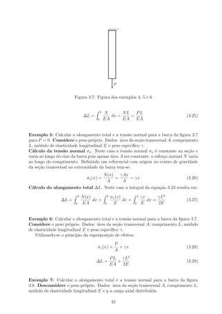 P


                        Figura 3.7: Figura dos exemplos 4, 5 e 6


                                            L   N       NL   PL
                                 ∆L =              dx =    =                                (3.25)
                                        0       EA      EA   EA


Exemplo 5: Calcular o alongamento total e a tens˜o normal para a barra da ﬁgura 3.7
                                                     a
para P = 0. Considere o peso pr´prio. Dados: ´rea da se¸ao transversal A, comprimento
                                  o              a         c˜
L, m´dulo de elasticidade longitudinal E e peso espec´
     o                                                  ıﬁco γ.
C´lculo da tens˜o normal σx . Neste caso a tens˜o normal σx ´ constante na se¸ao e
  a               a                                  a              e                c˜
varia ao longo do eixo da barra pois apesar ´rea A ser constante, o esfor¸o normal N varia
                                            a                            c
ao longo do comprimento. Deﬁnindo um referencial com origem no centro de gravidade
da se¸˜o transversal na extremidade da barra tem-se:
     ca
                                 N (x)   γAx
                                  σx (x) =
                                       =       = γx                          (3.26)
                                  A       A
C´lculo do alongamento total ∆L. Neste caso a integral da equa¸˜o 3.23 resulta em:
 a                                                            ca
                            L   N (x)               L   σx (x)            L   γx      γL2
                 ∆L =                 dx =                     dx =              dx =       (3.27)
                        0       EA              0         E           0       E       2E


Exemplo 6: Calcular o alongamento total e a tens˜o normal para a barra da ﬁgura 3.7.
                                                     a
Considere o peso pr´prio. Dados: ´rea da se¸ao transversal A, comprimento L, m´dulo
                      o              a         c˜                             o
de elasticidade longitudinal E e peso espec´ıﬁco γ.
   Utilizando-se o princ´ıpio da superposi¸ao de efeitos:
                                          c˜
                                                          P
                                        σx (x) =            + γx                            (3.28)
                                                          A
                                                        P L γL2
                                        ∆L =               +                                (3.29)
                                                        EA   2E


Exemplo 7: Calcular o alongamento total e a tens˜o normal para a barra da ﬁgura
                                                      a
3.8. Desconsidere o peso pr´prio. Dados: ´rea da se¸˜o transversal A, comprimento L,
                             o             a         ca
m´dulo de elasticidade longitudinal E e q a carga axial distribu´
  o                                                             ıda.

                                                        45
 