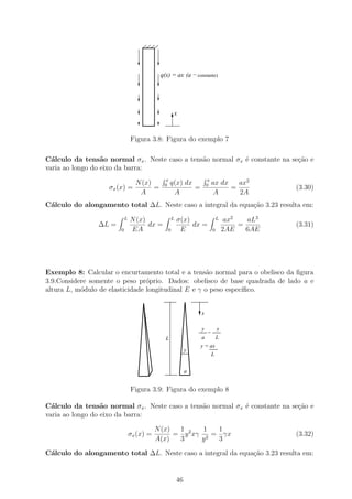q(x) = ax (a − constante)




                                                  x



                               Figura 3.8: Figura do exemplo 7

C´lculo da tens˜o normal σx . Neste caso a tens˜o normal σx ´ constante na se¸ao e
  a               a                            a            e                c˜
varia ao longo do eixo da barra:
                                            x                      x
                                 N (x)      0    q(x) dx           0   ax dx   ax2
                   σx (x) =            =                 =                   =              (3.30)
                                  A               A                     A      2A
C´lculo do alongamento total ∆L. Neste caso a integral da equa¸˜o 3.23 resulta em:
 a                                                            ca
                           L   N (x)              L   σ(x)                 L    ax2   aL3
                ∆L =                 dx =                  dx =                     =       (3.31)
                       0       EA             0        E               0       2AE    6AE




Exemplo 8: Calcular o encurtamento total e a tens˜o normal para o obelisco da ﬁgura
                                                     a
3.9.Considere somente o peso pr´prio. Dados: obelisco de base quadrada de lado a e
                                 o
altura L, m´dulo de elasticidade longitudinal E e γ o peso espec´
           o                                                    ıﬁco.


                                                               x

                                                               y           x
                                                                   =
                                             L                 a           L
                                                               y = ax
                                                           y
                                                                       L


                                                           a


                               Figura 3.9: Figura do exemplo 8

C´lculo da tens˜o normal σx . Neste caso a tens˜o normal σx ´ constante na se¸ao e
  a               a                            a            e                c˜
varia ao longo do eixo da barra:

                                          N (x)  1       1  1
                               σx (x) =         = y 2 xγ 2 = γx                             (3.32)
                                          A(x)   3      y   3

C´lculo do alongamento total ∆L. Neste caso a integral da equa¸˜o 3.23 resulta em:
 a                                                            ca


                                                      46
 