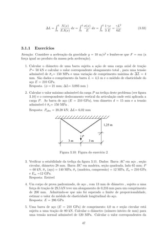 L   N (x)            L   σ(x)            L   1 γx   γL2
                ∆L =                  dx =                dx =                =       (3.33)
                        0       EA(x)        0        E          0       3E     6E




3.1.1   Exerc´
             ıcios
Aten¸ao: Considere a acelera¸ao da gravidade g = 10 m/s2 e lembre-se que F = ma (a
     c˜                     c˜
for¸a igual ao produto da massa pela acelera¸ao).
   c                                        c˜

  1. Calcular o diˆmetro de uma barra sujeita a a¸ao de uma carga axial de tra¸˜o
                  a                                 c˜                           ca
     P = 50 kN e calcular o valor correspondente alongamento total , para uma tens˜o
                                                                                  a
     admiss´ de σ x = 150 MPa e uma varia¸˜o de comprimento m´xima de ∆L = 4
           ıvel                              ca                    a
     mm. S˜o dados o comprimento da barra L = 4,5 m e o m´dulo de elasticidade do
           a                                                 o
     a¸o E = 210 GPa.
      c
     Resposta. (φ = 21 mm; ∆L= 3,093 mm )

  2. Calcular o valor m´ximo admiss´ da carga P na treli¸a deste problema (ver ﬁgura
                       a            ıvel                   c
     3.10) e o correspondente deslocamento vertical da articula¸ao onde est´ aplicada a
                                                               c˜          a
     carga P . As barra de a¸o (E = 210 GPa), tem dˆmetro d = 15 mm e a tens˜o
                             c                          a                            a
     admiss´ ´ σ x = 150 MPa .
            ıvel e
     Resposta: Padm = 20,38 kN; ∆L= 6,02 mm



                                                                     1,25 m


                                                 P
                                     3m                3m


                                Figura 3.10: Figura do exerc´ 2
                                                            ıcio

  3. Veriﬁcar a estabilidade da treli¸a da ﬁgura 3.11. Dados: Barra AC em a¸o , se¸ao
                                     c                                     c      c˜
     circular, diˆmetro 28 mm. Barra BC em madeira, se¸˜o quadrada, lado 65 mm; P
                 a                                       ca
     = 60 kN, σ x (a¸o) = 140 MPa, σ x (madeira, compress˜o) = 12 MPa, Ea = 210 GPa
                    c                                     a
     e Em =12 GPa.
     Resposta: Est´vel
                   a

  4. Um corpo de prova padronizado, de a¸o , com 13 mm de diˆmetro , sujeito a uma
                                           c                     a
     for¸a de tra¸ao de 29,5 kN teve um alongamento de 0,216 mm para um comprimento
        c        c˜
     de 200 mm. Admitindo-se que n˜o foi superado o limite de proporcionalidade,
                                        a
     estimar o valor do m´dulo de elasticidade longitudinal do a¸o.
                           o                                    c
     Resposta: E = 206 GPa

  5. Uma barra de a¸o (E = 210 GPa) de comprimento 4,0 m e se¸˜o circular est´
                     c                                              ca            a
     sujeita a uma tra¸˜o de 80 kN. Calcular o diˆmetro (n´mero inteiro de mm) para
                      ca                         a        u
     uma tens˜o normal admiss´ de 120 MPa. Calcular o valor correspondentes da
               a               ıvel

                                                 47
 