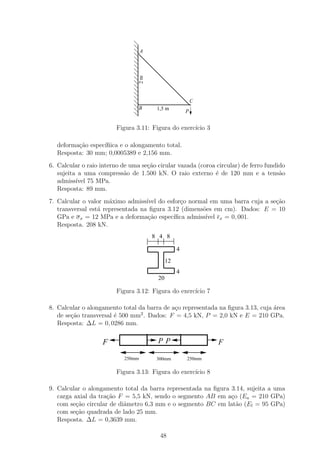 A




                                    2m
                                                            C
                                 B        1,5 m
                                                        P


                         Figura 3.11: Figura do exerc´ 3
                                                     ıcio

  deforma¸ao espec´
         c˜       ıﬁica e o alongamento total.
  Resposta: 30 mm; 0,0005389 e 2,156 mm.
6. Calcular o raio interno de uma se¸ao cirular vazada (coroa circular) de ferro fundido
                                    c˜
   sujeita a uma compress˜o de 1.500 kN. O raio externo ´ de 120 mm e a tens˜o
                            a                                e                        a
   admiss´ 75 MPa.
          ıvel
   Resposta: 89 mm.
7. Calcular o valor m´ximo admiss´ do esfor¸o normal em uma barra cuja a se¸˜o
                      a            ıvel       c                             ca
   transversal est´ representada na ﬁgura 3.12 (dimens˜es em cm). Dados: E = 10
                  a                                   o
   GPa e σ x = 12 MPa e a deforma¸˜o espec´
                                    ca      ıﬁca admiss´
                                                       ıvel x = 0, 001.
   Resposta. 208 kN.
                                         8 4 8

                                                    4
                                               12
                                                    4
                                          20

                         Figura 3.12: Figura do exerc´ 7
                                                     ıcio

8. Calcular o alongamento total da barra de a¸o representada na ﬁgura 3.13, cuja ´rea
                                             c                                   a
                                 2
   de se¸ao transversal ´ 500 mm . Dados: F = 4,5 kN, P = 2,0 kN e E = 210 GPa.
        c˜              e
   Resposta: ∆L = 0, 0286 mm.


                    F                     PP                    F

                            250mm         300mm         250mm

                         Figura 3.13: Figura do exerc´ 8
                                                     ıcio

9. Calcular o alongamento total da barra representada na ﬁgura 3.14, sujeita a uma
   carga axial da tra¸ao F = 5,5 kN, sendo o segmento AB em a¸o (Ea = 210 GPa)
                     c˜                                        c
   com se¸˜o circular de diˆmetro 6,3 mm e o segmento BC em lat˜o (El = 95 GPa)
          ca               a                                     a
   com se¸ao quadrada de lado 25 mm.
          c˜
   Resposta. ∆L = 0,3639 mm.

                                           48
 