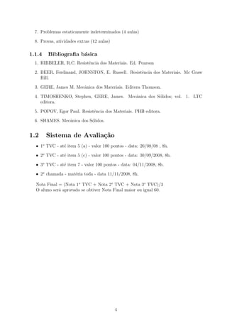 7. Problemas estaticamente indeterminados (4 aulas)

  8. Provas, atividades extras (12 aulas)

1.1.4   Bibliograﬁa b´sica
                     a
  1. HIBBELER, R.C. Resistˆncia dos Materiais. Ed. Pearson
                          e

  2. BEER, Ferdinand, JOHNSTON, E. Russell. Resistˆncia dos Materiais. Mc Graw
                                                  e
     Hill.

  3. GERE, James M. Mecˆnica dos Materiais. Editora Thomson.
                       a

  4. TIMOSHENKO, Stephen, GERE, James. Mecˆnica dos S´lidos; vol. 1. LTC
                                          a          o
     editora.

  5. POPOV, Egor Paul. Resistˆncia dos Materiais. PHB editora.
                             e

  6. SHAMES. Mecˆnica dos S´lidos.
                a          o


1.2     Sistema de Avalia¸˜o
                         ca
  • 1o TVC - at´ item 5 (a) - valor 100 pontos - data: 26/08/08 , 8h.
               e

  • 2o TVC - at´ item 5 (c) - valor 100 pontos - data: 30/09/2008, 8h.
               e

  • 3o TVC - at´ item 7 - valor 100 pontos - data: 04/11/2008, 8h.
               e

  • 2a chamada - mat´ria toda - data 11/11/2008, 8h.
                    e

  Nota Final = (Nota 1o TVC + Nota 2o TVC + Nota 3o TVC)/3
  O aluno ser´ aprovado se obtiver Nota Final maior ou igual 60.
             a




                                            4
 