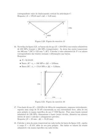 correspondente valor do deslocamento vertical da articula¸˜o C.
                                                             ca
                              2
    Resposta (A = 170,45 mm e ∆L = 5,23 mm).


                 A                                                B

                                                                      1.80m



                                    C
                                           45KN


                         Figura 3.20: Figura do exerc´ 15
                                                     ıcio

16. Na treli¸a da ﬁgura 3.21, as barras s˜o de a¸o (E = 210 GPa) com tens˜es admiss´
            c                            a      c                         o        ıveis
    de 210 MPa (tra¸˜o) e 166 MPa (compreess˜o). As ´reas das se¸˜es transversais
                     ca                             a       a           co
    s˜o 400 mm 2 (BC) e 525 mm 2 (AC). Calcular o valor admiss´ de P e os valores
     a                                                             ıvel
    correspondentes das tens˜es normais e deforma¸oes nas barras.
                              o                       c˜
    Respostas:

      • P = 52,19 kN.
      • Barra AC: σx = 166 MPa e ∆L = 3,95mm.
      • Barra BC: σx = 174,8 MPa e ∆L = 3,33mm.

                                   111
                                   000B                   C
                                   111
                                   000
                                   111
                                   000
                                   111
                                   000
                                   111
                                   000
                                   111
                                   000
                                   111
                                   000                        P
                                   111
                                   000
                                   111
                                   000
                                   111
                                   000
                                   111
                                   000
                                   111
                                   000
                                   111
                                   000
                                   111
                                   000
                                   111
                                   000
                                   111
                                   000
                                   111
                                   000
                                   111
                                   000
                                   111
                                   000
                                   111
                                   000
                                   111
                                   000
                                   111
                                   000
                                   111
                                   000
                           3,00m   111
                                   000
                                   111
                                   000
                                   111
                                   000
                                   111
                                   000
                                   111
                                   000
                                   111
                                   000
                                   111
                                   000
                                   111
                                   000
                                   111
                                   000
                                   111
                                   000
                                   111
                                   000
                                   111
                                   000
                                   111
                                   000
                                   111
                                   000
                                   111
                                   000
                                   111
                                   000
                                   111
                                   000
                                   111
                                   000
                                   111
                                   000
                                   111
                                   000
                                   111
                                   000 A
                                   111
                                   000
                                                  4,00m


                         Figura 3.21: Figura do exerc´ 16
                                                     ıcio

17. Uma haste de a¸o (E = 210 GPa) de 100 m de comprimento, suspensa verticalmente,
                   c
    suporta uma carga de 55 kN concentrada na sua extremidade livre, al´m de seu
                                                                         e
    peso pr´prio (a massa espec´
            o                    ıﬁca do a¸o ´ 7.850 Kg/m). Para uma tens˜o normal
                                          c e                            a
    admiss´ de 120 MPa, dimensionar a haste (se¸ao circular, diˆmetro em n´mero
           ıvel                                      c˜          a           u
    inteiro de mm) e calcular o alongamento previsto.
    Resposta (D = 25 mm ; ∆L = 55,22 mm)

18. Calcular a ´rea da se¸˜o transversal em cada trecho da barra da ﬁgura 3.22 , sujeita
               a         ca
    ` carga P = 45 kN, al´m do seu peso pr´prio. S˜o dados os valores da tens˜o
    a                       e                  o        a                             a
    admiss´ e da massa espec´
          ıvel                  ıﬁca em cada trecho.

                                             51
 