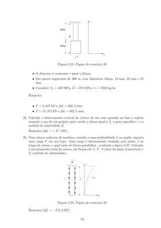 1111111111
                                      0000000000         x
                                      1111111111
                                      0000000000
                                      1111111111
                                      0000000000
                                  C

                          500m

                                  B


                          300m

                                  A
                                                                           σ
                                            F


                         Figura 3.24: Figura do exerc´ 20
                                                     ıcio

      • O diˆmetro ´ constante e igual a 25mm.
            a      e
      • S˜o quatro segmentos de 300 m, com diˆmetros 16mm, 19 mm, 22 mm e 25
         a                                   a
        mm.
      • Considere σ x = 100 MPa, E = 210 GPa e γ = 7850 kg/m

    Resposta:


      • P = 2, 847 kN e ∆L = 302, 3 mm;
      • P = 15, 371 kN e ∆L = 482, 5 mm;

22. Calcular o deslocamento vertical do v´rtice de um cone apoiado na base e sujeito
                                          e
    somente a a¸o de seu pr´prio peso, sendo a altura igual a L, o peso espec´
               c           o                                                 ıﬁco γ e o
    m´dulo de elasticidade E.
      o
    Resposta (∆L = γ L2 /6E);

23. Uma estaca uniforme de madeira, cravada a uma profundidade L na argila, suporta
    uma carga F em seu topo. Esta carga ´ internamente resistida pelo atrito f ao
                                              e
    longo da estaca, o qual varia de forma parab´lica , conforme a ﬁgura 3.25. Calcular
                                                o
    o encurtamento total da estaca, em fun¸ao de L, F , A (´rea da se¸ao transversal) e
                                            c˜               a       c˜
    E (m´dulo de elasticidade).
         o

                                        F

                                 1111111111
                                 0000000000          x
                                 1111111111
                                 0000000000
                                 1111111111
                                 0000000000




                                                             f= kx 2
                             f                  L




                                                                       F



                         Figura 3.25: Figura do exerc´ 23
                                                     ıcio

    Resposta (∆L = −F L/4AE);

                                                53
 