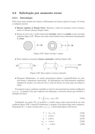 3.2       Solicita¸˜o por momento torsor
                  ca
3.2.1         Introdu¸˜o
                     ca
Neste item ser˜o estudas das tens˜es e deforma¸oes em barras sujeitas ` tor¸˜o. O estudo
              a                  o            c˜                      a    ca
a realizado envolve:

   • Barras sujeitas ` Tor¸˜o Pura: Somente o efeito do momento torsor (torque),
                      a      ca
     sendo os demais esfor¸os simples nulos.
                          c

   • Barras de eixo reto e se¸ao transversal circular (cheia) ou anular (coroa circular)
                             c˜
     conforme ﬁgura 3.27. Barras com estas caracter´ısticas s˜o comumente denominadas
                                                             a
     de eixos
                11111111111
                00000000000
                11111111111
                00000000000                         1111111111
                                                    0000000000
                                                    1111111111
                                                    0000000000
                11111111111
                00000000000                         1111111111
                                                    0000000000
                11111111111
                00000000000
                11111111111
                00000000000                         1111111111
                                                    0000000000
                                                    1111111111
                                                    0000000000
                11111111111
                00000000000                         1111111111
                                                    0000000000
                11111111111
                00000000000
                11111111111
                00000000000                         1111111111
                                                    0000000000
                                                    1111111111
                                                    0000000000
                11111111111
                00000000000                         1111111111
                                                    0000000000
                11111111111
                00000000000
                11111111111
                00000000000
                11111111111
                00000000000
                                  D = 2R            1111111111
                                                    0000000000
                                                    1111111111
                                                    0000000000
                                                    1111111111
                                                    0000000000
                                                                    d = 2r D = 2R
                11111111111
                00000000000                         1111111111
                                                    0000000000
                11111111111
                00000000000
                11111111111
                00000000000                         1111111111
                                                    0000000000
                                                    1111111111
                                                    0000000000
                11111111111
                00000000000                         1111111111
                                                    0000000000
                11111111111
                00000000000
                11111111111
                00000000000                         1111111111
                                                    0000000000
                                                    1111111111
                                                    0000000000
                11111111111
                00000000000                         1111111111
                                                    0000000000
                11111111111
                00000000000
                11111111111
                00000000000                         1111111111
                                                    0000000000
                                                    1111111111
                                                    0000000000



                              Figura 3.27: Se¸ao circular e anular
                                             c˜

   • Eixos sujeitos ` momento torsor constante conforme ﬁgura 3.28.
                    a
                                                T            T
      T                       T                                                         DMT
                                  =                                          +

          A
                                                                       A            B
                         B                  A                B

                        Figura 3.28: Eixo sujeito ` torsor constante
                                                  a

   • Pequenas deforma¸oes: as se¸oes permanecem planas e perpendiculares ao eixo,
                       c˜         c˜
     com forma e dimens˜es conservadas. As deforma¸˜es s˜o deslocamentos angulares
                          o                           co    a
     (ˆngulos de tor¸ao), em torno do eixo-x (eixo da barra), de uma se¸˜o em rela¸˜o a
      a             c˜                                                 ca         ca
     outra.

    O momento torsor, conforme estudado no item 3, est´ associado `s tens˜es cisalhantes
                                                       a            a     o
τxy e τxz . A equa¸ao 3.16, que conﬁrma esta aﬁrma¸ao, ´ reescrita abaixo para facilitar o
                  c˜                              c˜ e
trabalho do leitor.

                                      T =       (zτxy − yτxz ) dA                        (3.34)
                                            A
   Analisando um ponto P (z, y) gen´rico e contido numa se¸˜o transversal de um eixo
                                   e                       ca
conforme ﬁgura 3.29, ´ poss´ transformar a equa¸˜o 3.34 numa forma mais compacta.
                     e     ıvel                   ca
Chamando de τ a soma vetorial entre τxy e τxz e observando ﬁgura 3.29 tem-se:


                                          τ = τxy + τxz                                  (3.35)
                                          z = ρ cos φ                                    (3.36)
                                          y = ρ sin φ                                    (3.37)
                                        τxy = τ cos φ                                    (3.38)
                                        τxz = −τ sin φ                                   (3.39)

                                                    55
 