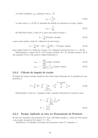 A tens˜o cisalhante τmax m´xima se d´ ρ = R:
         a                   a         a
                                                                  T
                                                  τmax =             R                                 (3.50)
                                                                  Io
   A raz˜o entre Io e R (Wo ) ´ chamada de m´dulo de resistˆncia ` tor¸ao. Ent˜o:
        a                     e             o              e     a    c˜      a
                                            T
                                                   τmax =                                              (3.51)
                                            Wo
   Da Mecˆnica Geral, o valor de Io para uma se¸˜o circular ´:
         a                                     ca           e
                                   π 4
                                    Io =
                                      D (secao circular)
                                           ,˜                                                          (3.52)
                                   32
e para se¸ao anular, sendo D o diˆmetro de eixo temos:
         c˜                      a
                          π               π 4
                   Io =      (De − Di ) = De (1 − n4 )(secao anular)
                               4    4
                                                         ,˜                      (3.53)
                         32              32
para anular sendo De o diˆmetro externo, Di o diˆmetro interno do eixo e n = Di /De
                           a                     a
   Substituindo os valores de R = D/2 (se¸ao circular), R = De /2(se¸˜o anular) e de Io
                                           c˜                        ca
das equa¸˜es 3.52 e 3.53, pode-se chegar facilmente a:
        co

                                      16T
                          τmax =           (secao circular)
                                              ,˜                                                       (3.54)
                                      πD3
                                      16T     1
                          τmax      =     (
                                         3 1 − n4
                                                  ) (secao anular)
                                                       ,˜                                              (3.55)
                                      πD

3.2.3    C´lculo do ˆngulo de tor¸˜o
          a         a            ca
O ˆngulo de tor¸ao (rota¸˜o relativa) entre duas se¸˜es distantes de L unidades de com-
   a           c˜       ca                         co
primento ´:
         e
                                                                                 Lei de Hooke
                              L              L      γ                        L       τ          1
                    θ=            dθ =                dx          =                               dx   (3.56)
                          0              0          ρ                    0           G          ρ
                                                 ver eq. 3.43

   Substituindo o valor de τ (equa¸˜o 3.49) a equa¸ao 3.56 pode ser reescrita como:
                                  ca              c˜

                                                         L    T   1
                                     θ =                        ρ    dx
                                                     0        Io G ρ
                                                             eq.3.49
                                                    T L
                                     θ =                                                               (3.57)
                                                    G Io

3.2.4    Torque Aplicado ao eixo na Transmiss˜o de Potˆncia
                                             a        e
Se um eixo transmite uma potˆncia P a uma velocidade angular ω, ent˜o ele est´ sujeito
                             e                                      a        a
a um torque (momento de tor¸ao): T = P/ω.
                             c˜
   Justiﬁcativa: O trabalho executado pelo momento torsor T , constante, ´:
                                                                         e




                                                             58
 