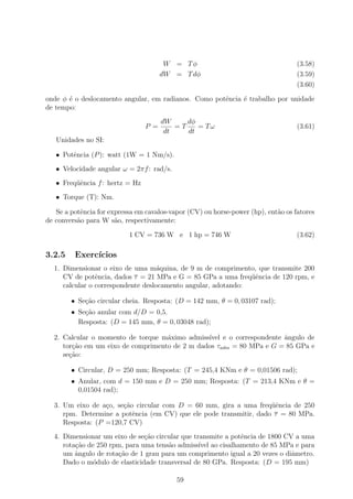 W = Tφ                                     (3.58)
                                       dW = T dφ                                   (3.59)
                                                                                   (3.60)

onde φ ´ o deslocamento angular, em radianos. Como potˆncia ´ trabalho por unidade
       e                                              e     e
de tempo:
                                       dW     dφ
                                 P =       =T    = Tω                              (3.61)
                                        dt    dt
   Unidades no SI:

   • Potˆncia (P ): watt (1W = 1 Nm/s).
        e
   • Velocidade angular ω = 2πf : rad/s.
   • Freq¨ˆncia f : hertz = Hz
         ue
   • Torque (T): Nm.

   Se a potˆncia for expressa em cavalos-vapor (CV) ou horse-power (hp), ent˜o os fatores
           e                                                                a
de convers˜o para W s˜o, respectivamente:
          a            a

                           1 CV = 736 W e 1 hp = 746 W                             (3.62)

3.2.5    Exerc´
              ıcios
  1. Dimensionar o eixo de uma m´quina, de 9 m de comprimento, que transmite 200
                                    a
     CV de potˆncia, dados τ = 21 MPa e G = 85 GPa a uma freq¨ˆncia de 120 rpm, e
                e                                              ue
     calcular o correspondente deslocamento angular, adotando:

        • Se¸˜o circular cheia. Resposta: (D = 142 mm, θ = 0, 03107 rad);
            ca
        • Se¸˜o anular com d/D = 0,5.
            ca
          Resposta: (D = 145 mm, θ = 0, 03048 rad);

  2. Calcular o momento de torque m´ximo admiss´
                                    a           ıvel e o correspondente ˆngulo de
                                                                        a
     tor¸ao em um eixo de comprimento de 2 m dados τadm = 80 MPa e G = 85 GPa e
        c˜
     se¸ao:
       c˜

        • Circular, D = 250 mm; Resposta: (T = 245,4 KNm e θ = 0,01506 rad);
        • Anular, com d = 150 mm e D = 250 mm; Resposta: (T = 213,4 KNm e θ =
          0,01504 rad);

  3. Um eixo de a¸o, se¸ao circular com D = 60 mm, gira a uma freq¨ˆncia de 250
                  c    c˜                                           ue
     rpm. Determine a potˆncia (em CV) que ele pode transmitir, dado τ = 80 MPa.
                          e
     Resposta: (P =120,7 CV)
  4. Dimensionar um eixo de se¸ao circular que transmite a potˆncia de 1800 CV a uma
                               c˜                             e
     rota¸ao de 250 rpm, para uma tens˜o admiss´ ao cisalhamento de 85 MPa e para
         c˜                           a          ıvel
     um ˆngulo de rota¸ao de 1 grau para um comprimento igual a 20 vezes o diˆmetro.
         a             c˜                                                     a
     Dado o m´dulo de elasticidade transversal de 80 GPa. Resposta: (D = 195 mm)
               o

                                           59
 