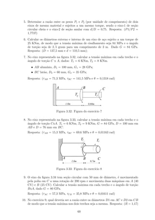 5. Determine a raz˜o entre os pesos P1 e P2 (por unidade de comprimento) de dois
                     a
    eixos de mesmo material e sujeitos a um mesmo torque, sendo o eixo-1 de se¸˜o
                                                                               ca
    circular cheia e o eixo-2 de se¸ao anular com d/D = 0,75. Resposta: (P 1/P 2 =
                                   c˜
    1,7737)

 6. Calcular os diˆmetros externo e interno de um eixo de a¸o sujeito a um torque de
                  a                                        c
    25 KNm, de modo que a tens˜o m´xima de cisalhamento seja 84 MPa e o ˆngulo
                                  a    a                                      a
    de tor¸ao seja de 2, 5 graus para um comprimento de 3 m. Dado G = 84 GPa.
          c˜
    Resposta: (D = 137,5 mm e d = 110,5 mm);

 7. No eixo representado na ﬁgura 3.32, calcular a tens˜o m´xima em cada trecho e o
                                                       a   a
    ˆngulo de tor¸ao C x A, dados: T1 = 6 KNm, T2 = 8 KNm.
    a            c˜

      • AB alum´
               ınio, D1 = 100 mm, G1 = 28 GPa;
      • BC lat˜o, D2 = 60 mm, G2 = 35 GPa;
              a

   Resposta: (τAB = 71,3 MPa, τBC = 141,5 MPa e θ = 0,1318 rad)
                      11
                      00
                      11
                      00
                      11
                      00
                      11
                      00
                      11
                      00
                      11
                      00
                        A                            B                    C
                      11
                      00
                      11
                      00
                      11
                      00
                      11
                      00                  T2                     T1
                      11
                      00
                      11
                      00
                      11
                      00
                      11
                      00
                      11
                      00
                      11
                      00
                      11
                      00
                      11
                      00
                      11
                      00
                      11
                      00         1,0m                    0,60m
                      11
                      00

                        Figura 3.32: Figura do exerc´ 7
                                                    ıcio

 8. No eixo representado na ﬁgura 3.33, calcular a tens˜o m´xima em cada trecho e o
                                                       a   a
    ˆngulo de tor¸ao CxA. T1 = 6 KNm, T2 = 9 KNm, G = 84 GPa, D = 100 mm em
    a            c˜
    AB e D = 76 mm em BC.
   Resposta: (τAB = 15,3 MPa, τBC = 69,6 MPa e θ = 0,01163 rad)

                                                    T2            T1



                             A                       B                C
                                        1,0m              0,7m


                        Figura 3.33: Figura do exerc´ 8
                                                    ıcio

 9. O eixo da ﬁgura 3.34 tem se¸ao circular com 50 mm de diˆmetro, ´ movimentado
                               c˜                          a       e
    pela polia em C a uma rota¸˜o de 200 rpm e movimenta duas m´quinas em A (40
                              ca                                a
    CV) e B (25 CV). Calcular a tens˜o m´xima em cada trecho e o ˆngulo de tor¸˜o
                                     a    a                      a            ca
    BxA, dado G = 80 GPa.
   Resposta: (τAC = 57,3 MPa, τCB = 35,8 MPa e θ = 0,01611 rad)

10. No exerc´ 9, qual deveria ser a raz˜o entre os diˆmetros D1 em AC e D2 em CB
            ıcio                       a             a
    de modo que a tens˜o m´xima nos dois trechos seja a mesma. Resposta: (R = 1,17)
                      a   a

                                               60
 