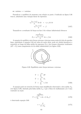 • e m´
        ınimo → τ m´ximo
                   a

   Fazendo-se o equil´
                     ıbrio de momento com rela¸˜o ao ponto A indicado na ﬁgura 3.38
                                               ca
tem-se, admitindo uma varia¸ao linear da espessura:
                            c˜


                                  (e1 + e2 )
                             τ3              ds dx = τ1 e1 dx ds
                                      2
                                         (e1 + e2 )
                                      τ3            = f                             (3.67)
                                             2
   Tomando-se a resultante de for¸as na face 3 do volume inﬁnitesimal obtem-se
                                 c
                                                  f

                                         (e1 + e2 )
                                  F3 = τ 3          ds = f ds                       (3.68)
                                             2
   A equa¸ao de equil´
          c˜          ıbrio entre for¸as externas e internas numa se¸ao de tubo de paredes
                                     c                              c˜
ﬁnas, equivalente ` equa¸˜o 3.34 em tubos de se¸˜o cheia, pode ser obtida fazendo-se o
                  a      ca                          ca
somat´rio ao longo da linha m´dia da espessura (Lm ) dos torques elementar resultantes
      o                         e
(dT = F3 ) num comprimento ds do s´lido inﬁnitesimal (ver ﬁgura 3.39):
                                       o

                                   T


                                                       O


                                                      r
                                                                        f ds

                                                               ds

                Figura 3.39: Equil´
                                  ııbrio entre for¸as internas e externas
                                                  c


                                                          Lm
                                       T =                     dT
                                                      0
                                                          Lm
                                       T =                     F3
                                                      0
                                                          Lm
                                       T =                     r f ds               (3.69)
                                                      0

   A equa¸˜o pode ser reescrita de forma mais simpliﬁcada observando a ´rea m´dia Am
          ca                                                           a      e
(ver ﬁgura 3.39), limitada pela linha m´dia Lm e que o ﬂuxo de cisalhamanto (f ) ´ uma
                                       e                                         e
constante na se¸ao:
               c˜
                                                 2Am
                                                 Lm
                                   T =f               r ds = 2 Am f                 (3.70)
                                             0
e observando equa¸˜o 3.66:
                 ca
                                                         T
                                             τ=                                     (3.71)
                                                      2 e Am

                                                      63
 