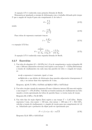 A equa¸ao 3.71 ´ conhecida como primeira f´rmula de Bredt.
          c˜      e                          o
   Demonstra-se igualando a energia de deforma¸ao com o trabalho efetuado pelo torque
                                              c˜
T que o angulo de tor¸˜o θ para um comprimento L de tubo ´:
                     ca                                    e
                                             T L
                                       θ=                                       (3.72)
                                             GI
sendo:

                                            4 A2
                                               m
                                       I=   Lm ds                               (3.73)
                                            o  e
   Para tubos de espessura constante tem-se:

                                            4 A2 e
                                               m
                                       I=                                       (3.74)
                                              Lm
e a equa¸ao 3.72 ﬁca:
        c˜
                                   τ

                                  T    L Lm     τ L Lm
                            θ=                =                                 (3.75)
                               2 e Am 2 Am G    2 G Am
   A equa¸ao 3.75 ´ conhecida como segunda f´rmula de Bredt.
         c˜       e                         o

3.2.7     Exerc´
               ıcios
  1. Um tubo de alum´ (G = 28 GPa) de 1, 0 m de comprimento e se¸ao retˆngular 60
                       ınio                                          c˜   a
     mm x 100 mm (dimens˜es externas) est´ sujeito a um torque T = 3 kNm.Determinar
                            o            a
     a tens˜o de cisalhamento em cada uma das paredes do tubo e o ˆngulo de tor¸ao,
           a                                                        a          c˜
     se:

         • a) a espessura ´ constante, igual a 4 mm
                          e
         • b)devido a um defeito de fabrica¸ao duas paredes adjacenetes tˆmespessura 3
                                           c˜                            e
           mm, e as outras duas tˆm espessura de 5 mm.
                                 e

     Resposta: a) 69, 75 MPa e 0,07044 rad b)93, 0 MPa e 0,07513rad

  2. Um tubo circular vazado de espessura 25 mm e diˆmetro interno 225 mm est´ sujeito
                                                    a                         a
     a um torque T = 170, 25 kNm. Calcular as tens˜es m´xima de cisalhamento no tubo
                                                  o    a
     usando a teoria aproximada da tubos de paredes ﬁnas e a teoria exata de tor¸ao
                                                                                c˜
     Resposta 69, 4 MPa e 76, 08 MPa

  3. Um tubo ﬁno de se¸ao eliptica Est´ sujeito a um torque T = 5, 67 kNm. Dados
                          c˜              a
     espessura 5 mm, eixo maior = 150 mm, eixo menor = 100 mm e G = 80,5 GPa,
     calcular a tens˜o de cisalhamento e o ˆngulo de tor¸˜o para um comprimento de 1,0
                    a                       a            ca
     m. Admitindo que o per´   ımetro da el´
                                           ıpse pode ser aproximado por:
                                                       √
                                 P = 1, 5 π (a + b) − π a b                     (3.76)

     Resposta 52,41 MPa e 0,01147rad




                                            64
 