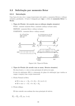 3.3      Solicita¸˜o por momento ﬂetor
                 ca
3.3.1     Introdu¸˜o
                 ca
Uma barra de eixo reto e cargas transversais est´ sujeita a momentos ﬂetores e esfor¸os
                                                a                                   c
cortantes, geralmente. A barra ´ designada por viga e o efeito do momento ﬂetor ´ a
                               e                                                    e
ﬂex˜o.
    a

  1. Tipos de Flex˜o ( de acordo com os esfor¸os simples atuantes)
                  a                          c
      PURA : somente momento ﬂetor, constante (esfor¸o cortante nulo);
                                                    c
      SIMPLES : momento ﬂetor e esfor¸o cortante;
                                     c
      COMPOSTA : momento ﬂetor e esfor¸o normal.
                                      c
                                 ~
                     Ex. 1) Flexao Pura                                      ~           ~
                                                                 Ex. 2) Flexao pura no vao AB
                     DMF constante                                    ~
                                                                 Flexao simples nos balancos




                                                                                        ~
                     DEC nulo
                                                                 P                                           P
                                                                       A                            B
                                                                                                11111
                                                                                                00000
                                                                                                11111
                                                                                                00000
                                                                     11111
                                                                     00000                      11111
                                                                                                00000
                                                                     11111
                                                                     00000                      11111
                                                                                                00000
             A                                       B               11111
                                                                     00000
                                                                     11111
                                                                     00000

                                              11111
                                              00000
              11111
              00000
              11111
              00000
                                              11111
                                              00000
                                              11111
                                              00000              a                 L                    a
              11111
              00000
              11111
              00000
                                                                                       P.a
                 A                               B                                                          DMF
           DMF                    +                          C         A                            B       D
                                                  M
                                                   0
                                                                                                             P
                                                             C         A                        B            D
                                                         P                                      DEC


                                          Figura 3.44: Tipos de Flex˜o
                                                                    a

  2. Tipos de Flex˜o (de acordo com os mom. ﬂetores atuantes)
                  a
      Os eixos locais y e z s˜o os eixos principais de in´rcia da se¸ao.
                             a                           e          c˜
      O eixo de solicita¸˜o (ES) ´ a interse¸ao do plano de solicita¸ao (que cont´m as
                        ca        e         c˜                      c˜           e
      cargas e rea¸˜es) com a se¸ao transversal.
                  co            c˜

  1. Flex˜o Normal ou Reta:
         a

        • ES ≡ eixo -y → My = 0 e Mf = Mz (ex.3 e 4)
        • ES ≡ eixo -z → Mz = 0 e Mf = My

  2. Flex˜o obl´
         a     ıqua:

      ES n˜o coincide com nenhum dos eixos principais de in´rcia:
          a                                                e

   −
   →     −
         →     −
               →
   M f = M y + M z (ex. 5 e 6)


                                                             68
 