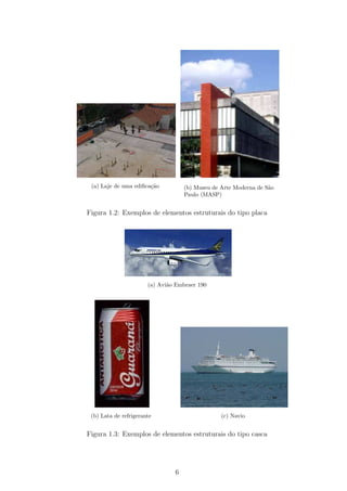 (a) Laje de uma ediﬁca¸˜o
                       ca           (b) Museu de Arte Moderna de S˜o
                                                                  a
                                    Paulo (MASP)


Figura 1.2: Exemplos de elementos estruturais do tipo placa




                       (a) Avi˜o Embraer 190
                              a




 (b) Lata de refrigerante                        (c) Navio


Figura 1.3: Exemplos de elementos estruturais do tipo casca




                                6
 