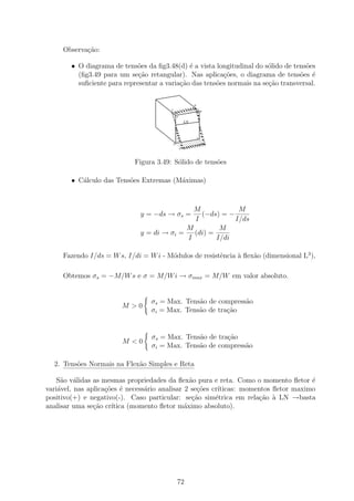 Observa¸˜o:
            ca

        • O diagrama de tens˜es da ﬁg3.48(d) ´ a vista longitudinal do s´lido de tens˜es
                             o                 e                         o           o
          (ﬁg3.49 para um se¸˜o retangular). Nas aplica¸oes, o diagrama de tens˜es ´
                              ca                          c˜                       o e
          suﬁciente para representar a varia¸˜o das tens˜es normais na se¸ao transversal.
                                            ca          o                c˜

                                                             B’
                                                                      o
                                         A’
                                                                          B

                                              A’

                                                        LN


                                                                  C

                                          D                                   C’
                                                   D’




                             Figura 3.49: S´lido de tens˜es
                                           o            o

        • C´lculo das Tens˜es Extremas (M´ximas)
           a              o              a



                                              M            M
                              y = −ds → σs =    (−ds) = −
                                              I           I/ds
                                            M         M
                              y = di → σi =   (di) =
                                            I        I/di

     Fazendo I/ds = W s, I/di = W i - M´dulos de resistˆncia ` ﬂex˜o (dimensional L3 ),
                                       o               e     a    a

     Obtemos σs = −M/W s e σ = M/W i → σmax = M/W em valor absoluto.


                                  σs = Max. Tens˜o de compress˜o
                                                a             a
                        M >0
                                  σi = Max. Tens˜o de tra¸˜o
                                                a        ca


                                  σs = Max. Tens˜o de tra¸˜o
                                                a        ca
                        M <0
                                  σi = Max. Tens˜o de compress˜o
                                                a             a

  2. Tens˜es Normais na Flex˜o Simples e Reta
         o                  a

   S˜o v´lidas as mesmas propriedades da ﬂex˜o pura e reta. Como o momento ﬂetor ´
     a a                                         a                                    e
vari´vel, nas aplica¸oes ´ necess´rio analisar 2 se¸˜es cr´
    a               c˜ e         a                  co    ıticas: momentos ﬂetor maximo
positivo(+) e negativo(-). Caso particular: se¸ao sim´trica em rela¸˜o ` LN →basta
                                                  c˜     e            ca a
analisar uma se¸ao cr´
                c˜    ıtica (momento ﬂetor m´ximo absoluto).
                                               a




                                              72
 