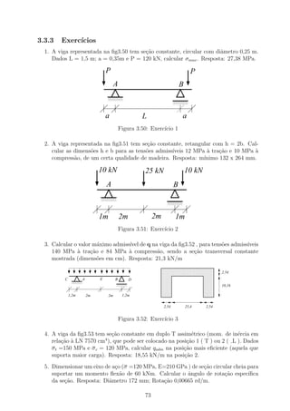 3.3.3   Exerc´
             ıcios
  1. A viga representada na ﬁg3.50 tem se¸˜o constante, circular com diˆmetro 0,25 m.
                                         ca                            a
     Dados L = 1,5 m; a = 0,35m e P = 120 kN, calcular σmax . Resposta: 27,38 MPa.

                                P                                              P
                                      A                                 B
                                1111
                                0000
                                1111
                                0000
                                1111
                                0000                                1111
                                                                    0000
                                                                    1111
                                                                    0000
                                                                    1111
                                                                    0000


                                a                  L                    a
                                          Figura 3.50: Exerc´ 1
                                                            ıcio

  2. A viga representada na ﬁg3.51 tem se¸ao constante, retangular com h = 2b. Cal-
                                          c˜
     cular as dimens˜es h e b para as tens˜es admiss´
                    o                     o         ıveis 12 MPa ` tra¸ao e 10 MPa `
                                                                 a    c˜           a
     compress˜o, de um certa qualidade de madeira. Resposta: m´
              a                                                 ınimo 132 x 264 mm.

                            10 kN                   25 kN                   10 kN
                                A                                   B
                            1111
                            0000
                            1111
                            0000
                            1111
                            0000                              1111
                                                              0000
                                                              1111
                                                              0000
                                                              1111
                                                              0000


                            1m            2m            2m          1m
                                          Figura 3.51: Exerc´ 2
                                                            ıcio

  3. Calcular o valor m´ximo admiss´ de q na viga da ﬁg3.52 , para tens˜es admiss´
                        a          ıvel                                o         ıveis
     140 MPa ` tra¸ao e 84 MPa ` compress˜o, sendo a se¸˜o transversal constante
               a     c˜            a        a              ca
     mostrada (dimens˜es em cm). Resposta: 21,3 kN/m
                        o
                                                         1111111111111111111
                                                         0000000000000000000
                                                         1111111111111111111
                                                         0000000000000000000               2,54
                                                         1111111111111111111
                                                         0000000000000000000
                                                         1111111111111111111
                                                         0000000000000000000
          C    0000A
               1111         E         B        D         1111111111111111111
                                                         0000000000000000000
               1111
               0000
               1111
               0000                   1111
                                      0000
                                      1111
                                      0000
                                      1111
                                      0000
                                                         1111111111111111111
                                                         0000000000000000000
                                                         1111111111111111111
                                                         0000000000000000000               10,16
                                                         1111111111111111111
                                                         0000000000000000000
                                                         1111111111111111111
                                                         0000000000000000000
                                                         1111111111111111111
                                                         0000000000000000000
              1,2m                         1,2m
                       2m        2m
                                                         1111111111111111111
                                                         0000000000000000000
                                                             2,54           25,4    2,54


                                          Figura 3.52: Exerc´ 3
                                                            ıcio

  4. A viga da ﬁg3.53 tem se¸˜o constante em duplo T assim´trico (mom. de in´rcia em
                            ca                              e                  e
                          4
     rela¸ao ` LN 7570 cm ), que pode ser colocado na posi¸ao 1 ( T ) ou 2 ( L ). Dados
          c˜ a                                            c˜
     σ t =150 MPa e σ c = 120 MPa, calcular qadm na posi¸˜o mais eﬁciente (aquela que
                                                         ca
     suporta maior carga). Resposta: 18,55 kN/m na posi¸ao 2.
                                                         c˜
  5. Dimensionar um eixo de a¸o (σ =120 MPa, E=210 GPa ) de se¸ao circular cheia para
                             c                                c˜
     suportar um momento ﬂex˜o de 60 kNm. Calcular o ˆngulo de rota¸ao espec´
                               a                       a               c˜        ıﬁca
     da se¸ao. Resposta: Diˆmetro 172 mm; Rota¸˜o 0,00665 rd/m.
          c˜               a                   ca

                                                   73
 