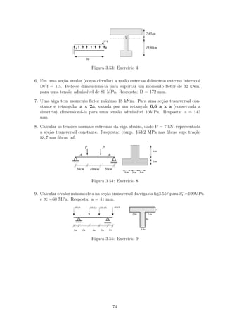 111111111111111
                                                             000000000000000
                                                             111111111111111
                                                             000000000000000
                                                             111111111111111
                                                             000000000000000
                                                             111111111111111
                                                             000000000000000                 7,65cm
                                                             111111111111111
                                                             000000000000000
                                                                          .
                                                             111111111111111
                                                             000000000000000
                                                                    G
                                                             111111111111111
                                                             000000000000000
                                                         q
                                                             111111111111111
                                                             000000000000000
                                                             111111111111111
                                                             000000000000000
                   1
                   0
                   1
                   0
                   1
                   0
                   1
                   0   A                                B    111111111111111
                                                             000000000000000
                                                             111111111111111
                                                             000000000000000                 13,60cm
                   1
                   0
                   1
                   0                                         111111111111111
                                                             000000000000000
                   1
                   0
                   1
                   0
                   1
                   0                                         111111111111111
                                                             000000000000000
                                                             111111111111111
                                                             000000000000000
                                    3m                       111111111111111
                                                             000000000000000

                                          Figura 3.53: Exerc´ 4
                                                            ıcio

6. Em uma se¸ao anular (coroa circular) a raz˜o entre os diˆmetros externo interno ´
             c˜                              a             a                       e
   D/d = 1,5. Pede-se dimensiona-la para suportar um momento ﬂetor de 32 kNm,
   para uma tens˜o admiss´ de 80 MPa. Resposta: D = 172 mm.
                a        ıvel

7. Uma viga tem momento ﬂetor m´ximo 18 kNm. Para ama se¸ao transversal con-
                                   a                        c˜
   stante e retangular a x 2a, vazada por um retangulo 0,6 a x a (conservada a
   simetria), dimension´-la para uma tens˜o admiss´ 10MPa. Resposta: a = 143
                       a                 a        ıvel
   mm

8. Calcular as tens˜es normais extremas da viga abaixo, dado P = 7 kN, representada
                   o
   a se¸˜o transversal constante. Resposta: comp. 153,2 MPa nas ﬁbras sup; tra¸ao
       ca                                                                       c˜
   88,7 nas ﬁbras inf.

                                P                   P
                                                                                                 4cm
                           A                                 B
                                                                                                 2cm


                       50cm              100cm          50cm
                                                                          3cm    3cm   3cm


                                          Figura 3.54: Exerc´ 8
                                                            ıcio

9. Calcular o valor m´
                     ınimo de a na se¸ao transversal da viga da ﬁg3.55/ para σt =100MPa
                                     c˜
   e σc =60 MPa. Resposta: a = 41 mm.
                    40 kN                100 kN   100 kN          40 kN         111111111111111
                                                                                000000000000000a
                                                                                111111111111111
                                                                                000000000000000
                                                                                111111111111111
                                                                                000000000000000
                                                                                111111111111111
                                                                                000000000000000
                                                                                111111111111111
                                                                                000000000000000
                                                                                 3,6a       3,6a
                                                                                111111111111111
                                                                                000000000000000
                       1111
                       0000
                       1111
                       0000
                                                                                111111111111111
                                                                                000000000000000
                                                                                111111111111111
                                                                                000000000000000
                                                                                           9a
                       1111
                       0000                             1111
                                                        0000
                                                        1111
                                                        0000                    111111111111111
                                                                                000000000000000
                                                        1111
                                                        0000
                                                                                111111111111111
                                                                                000000000000000
                                                                                111111111111111
                                                                                000000000000000
                                                             2m
                                                                                111111111111111
                                                                                000000000000000
                                                                                      0,8a
                    2m         2m          4m      2m


                                          Figura 3.55: Exerc´ 9
                                                            ıcio




                                                                  74
 