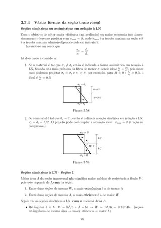3.3.4    V´rias formas da se¸˜o transversal
          a                 ca
Se¸˜es sim´tricas ou assim´tricas em rela¸˜o ` LN
  co      e               e              ca a
Com o objetivo de obter maior eﬁciˆncia (na avalia¸ao) ou maior economia (no dimen-
                                   e              c˜
sionamento) devemos projetar com σmax = σ, onde σmax ´ a tens˜o maxima na se¸ao e σ
                                                       e     a               c˜
´ a tens˜o maxima admissivel(propriedade do material).
e       a
    Levando-se em conta que
                                      σs    ds
                                         =
                                      σi    di
h´ dois casos a considerar:
  a

  1. Se o material ´ tal que σ s = σ i ent˜o ´ indicada a forma assim´trica em rela¸˜o `
                    e                     a e                        e             ca a
     LN, ﬁcando esta mais pr´xima da ﬁbra de menor σ, sendo ideal ds = σs , pois neste
                             o                                        di    σi
     caso podemos projetar σs = σs e σi = σi por exemplo, para M > 0 e σc = 0, 5, o
                                                                               σt
     ideal ´ ds = 0, 5
           e di

                                          σs = σc

                                                       ds=h/3


                                                       di=2h/3

                                          σi = σt


                                      Figura 3.58:

  2. Se o material ´ tal que σ c = σ t , ent˜o ´ indicada a se¸ao sim´trica em rela¸ao a LN:
                   e                        a e               c˜     e             c˜
     ds = di = h/2. O projeto pode contemplar a situa¸ao ideal: σmax = σ (tra¸˜o ou
                                                             c˜                       ca
     compress˜o).
              a
                                            σs = σ

                                                           h/2

                                                     M>0
                                                           h/2

                                            σi = σ

                                      Figura 3.59:


Se¸˜es sim´tricas ` LN - Se¸oes I
  co      e       a        c˜
Maior ´rea A da se¸˜o transversal n˜o signiﬁca maior m´dulo de resistˆncia a ﬂex˜o W ,
       a           ca               a                 o              e          a
pois este depende da forma da se¸ao.
                                 c˜
  1. Entre duas se¸˜es de mesma W, a mais econˆmica ´ a de menor A
                  co                          o     e
  2. Entre duas se¸˜es de mesma A, a mais eﬁciente ´ a de maior W
                  co                               e
Sejam v´rias se¸˜es sim´tricas ` LN, com a mesma ´rea A.
       a       co      e       a                 a
   • Retˆngular b × h: W = bh2 /6 e A = bh → W = Ah/6 = 0, 167Ah. (se¸oes
         a                                                           c˜
     retˆngulares de mesma ´rea → maior eﬁciˆncia = maior h)
        a                  a                e

                                            76
 