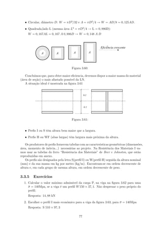 • Circular, diˆmetro D: W = πD3 /32 e A = πD2 /4 → W = AD/8 = 0, 125AD.
                 a

   • Quadrada,lado L (mesma ´rea L2 = πD2 /4 → L = 0, 886D):
                            a
     W = 0, 167AL = 0, 167 A 0, 886D → W = 0, 148 A D


                                       11111111
                                       00000000     11111111
                                                    00000000
                                                    11111111
                                                    00000000
           111111111
           000000000   11111111
                       00000000
                       11111111
                       00000000        11111111
                                       00000000     11111111
                                                    00000000
           111111111
           000000000   11111111
                       00000000        11111111
                                       00000000
                                       11111111
                                       00000000     11111111
                                                    00000000            ^
                                                                   Eficiencia crescente
           111111111
           000000000   11111111
                       00000000        11111111
                                       00000000     11111111
                                                    00000000
                                                    11111111
                                                    00000000
           111111111
           000000000   11111111
                       00000000        11111111
                                       00000000     11111111
                                                    00000000
                                                       A
           111111111
           000000000
               A
           111111111
           000000000   11111111
                       00000000
                          A               A
                                       11111111
                                       00000000     11111111
                                                    00000000
           111111111
           000000000   11111111
                       00000000        11111111
                                       00000000     11111111
                                                    00000000
           111111111
           000000000   11111111
                       00000000
                       11111111
                       00000000        11111111
                                       00000000     11111111
                                                    00000000
           111111111
           000000000                   11111111
                                       00000000     11111111
                                                    00000000
                                                    11111111
                                                    00000000
                                                    11111111
                                                    00000000
                                          Figura 3.60:

   Concluimos que, para obter maior eﬁciencia, devemos dispor a maior massa do material
(´rea de se¸˜o) o mais afastado poss´ da LN.
 a         ca                       ıvel
   A situa¸ao ideal ´ mostrada na ﬁgura 3.61
           c˜       e
               11111111111111111111111111111
               00000000000000000000000000000               11111111111111111111111111111
                                                           00000000000000000000000000000
               11111111111111111111111111111
               00000000000000000000000000000               11111111111111111111111111111
                                                           00000000000000000000000000000
                                                                        11
                                                                        00
                                                                        11
                                                                        00
                                                    δ /2                11
                                                                        00
                                                                        11
                                                                        00
                                                                        11
                                                                        00
                                                                        11
                                                                        00
                                                                        11
                                                                        00
                                                                        11
                                                                        00
                                                                        11
                                                                        00
                                                                        11
                                                                        00
                                                                        11
                                                                        00
                                                                        11
                                                                        00
                                                                        11
                                                                        00
                                                    δ /2                11
                                                                        00
                                                                        11
                                                                        00
                                                                        11
                                                                        00
               11111111111111111111111111111
               00000000000000000000000000000                            11
                                                                        00
                                                           11111111111111111111111111111
                                                           00000000000000000000000000000
               11111111111111111111111111111
               00000000000000000000000000000                            11
                                                                        00
                                                           11111111111111111111111111111
                                                           00000000000000000000000000000
               11111111111111111111111111111
               00000000000000000000000000000               11111111111111111111111111111
                                                           00000000000000000000000000000


                                          Figura 3.61:


   • Perﬁs I ou S tˆm altura bem maior que a largura.
                   e

   • Perﬁs H ou WF (abas largas) tˆm largura mais pr´xima da altura.
                                  e                 o

    Os produtores de perﬁs fornecem tabelas com as caracteristicas geom´tricas (dimenss˜es,
                                                                       e               o
´rea, momento de in´rcia...) necess´rias ao projeto. Na Resistˆncia dos Materiais I va-
a                     e              a                           e
mos usar as tabelas do livro “Resistˆncia dos Materiais” de Beer e Johnston, que est˜o
                                      e                                                a
reproduzidas em anexo.
    Os perﬁs s˜o designados pela letra S(perﬁl I) ou W(perﬁl H) seguida da altura nominal
              a
(mm) e da sua massa em kg por metro (kg/m). Encontram-se em ordem decrescente de
altura e, em cada grupo de mesma altura, em ordem decrescente de peso.

3.3.5    Exerc´
              ıcios
  1. Calcular o valor m´ximo admissivel da carga P, na viga na ﬁgura 3.62 para uma
                       a
     σ = 140Mpa, se a viga ´ um perﬁl W 150 × 37, 1. N˜o desprezar o peso pr´prio do
                           e                          a                     o
     perﬁl.
     Resposta: 14, 88 kN

  2. Escolher o perﬁl I mais econˆmico para a viga da ﬁgura 3.63, para σ = 140Mpa
                                 o
     Resposta: S 510 × 97, 3

                                               77
 