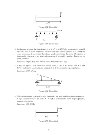 P
                         1
                         0
                         1
                         0
                         1
                         0
                         1
                         0
                         1
                         0
                         1
                         0
                         1
                         0
                                          2,5m

                                Figura 3.62: Exerc´ 1
                                                  ıcio
                                                    27kN/m


                         1111
                         0000
                         1111
                         0000
                                A                   B
                         1111
                         0000                    1111
                                                 0000
                                                 1111
                                                 0000
                                                 1111
                                                 0000

                                    8m

                                Figura 3.63: Exerc´ 2
                                                  ıcio

3. Duplicando a carga da viga do exerc´ 2 (q = 54 kN/m) e conservando o perﬁl
                                         ıcio
   adotado, para se obter resistˆncia s˜o soldados duas chapas (mesma σ = 140 MPa)
                                e      a
   sobre as mesas, de espessura do refor¸o igual a espessura da mesa. Determine a
                                          c
   largura das chapas e o trecho da viga em que ´ necess´rio us´-las. Desprezar os
                                                    e      a     a
   pesos pr´prios.
           o
  Resposta: largura 121 mm, refor¸o nos 5,0 m centrais da viga
                                 c

4. A viga da ﬁgura 3.64 ´ contituida de um perﬁl W 200 × 86, de a¸o com σ = 130
                        e                                        c
   MPa). Calcular o valor m´ximo admissivel de P desprezando o peso pr´prio.
                           a                                          o
  Resposta: 59, 57 kN/m




                         1111
                         0000   A                        B
                         1111
                         0000                        1111
                                                     0000
                         1111
                         0000                        1111
                                                     0000
                                                     1111
                                                     0000


                                          5,4m

                                Figura 3.64: Exerc´ 4
                                                  ıcio

5. Calcular as tens˜es extremas na viga da ﬁgura 3.65, indicando a se¸ao onde ocorrem.
                   o                                                 c˜
   A viga ´ constitu´ por um perﬁl W130×28, 1. Considerar o efeito do peso pr´prio,
          e         ıda                                                          o
   al´m da sobrecarga.
     e
  Resposta: ±66, 1 MPa

                                                     1,5kN
                         1
                         0
                         1
                         0
                         1
                         0
                         1
                         0
                         1
                         0
                         1
                         0
                         1
                         0
                                         5,0m

                                Figura 3.65: Exerc´ 5
                                                  ıcio



                                            78
 