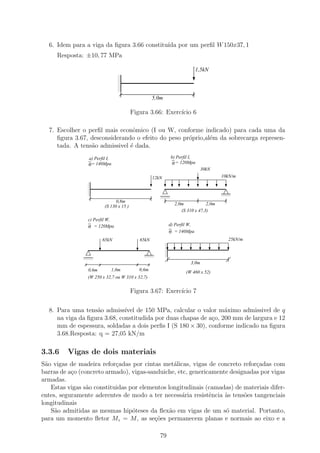 6. Idem para a viga da ﬁgura 3.66 constitu´ por um perﬁl W 150x37, 1
                                            ıda
     Resposta: ±10, 77 MPa

                                                                             1,5kN
                                1
                                0
                                1
                                0
                                1
                                0
                                1
                                0
                                1
                                0
                                1
                                0
                                1
                                0
                                                   5,0m

                                         Figura 3.66: Exerc´ 6
                                                           ıcio

  7. Escolher o perﬁl mais econˆmico (I ou W, conforme indicado) para cada uma da
                                o
     ﬁgura 3.67, desconsiderando o efeito do peso pr´prio,al´m da sobrecarga represen-
                                                    o       e
     tada. A tens˜o admissivel ´ dada.
                 a             e
                 a) Perfil I,                                 b) Perfil I,
                 σ= 140Mpa                                     σ = 120Mpa
                                                                               30kN
                                                   12kN                                10kN/m
                 1
                 0
                 1
                 0
                 1
                 0
                 1
                 0
                 1
                 0
                 1
                 0
                 1
                 0                                    1111
                                                      0000
                                                      1111
                                                      0000
                                                                                       1111
                                                                                       0000
                                                                                       1111
                                                                                       0000

                               0,8m
                                                                2,0m            2,0m
                         (S 130 x 15 )
                                                                   (S 310 x 47,3)
                 c) Perfil W,
                 σ = 120Mpa                                   d) Perfil W,
                                                              σ = 140Mpa
                        65kN                65kN                                         25kN/m
                                                          1
                                                          0
                                                          1
                                                          0
                                                          1
                                                          0
                                                          1
                                                          0
                                                          1
                                                          0
               1111
               0000
               1111
               0000
                                              1111
                                              0000
                                              1111
                                              0000        1
                                                          0
                                                                        3,0m
                 0,6m       1,0m            0,6m
                                                                      (W 460 x 52)
                 (W 250 x 32,7 ou W 310 x 32,7)


                                         Figura 3.67: Exerc´ 7
                                                           ıcio

  8. Para uma tens˜o admiss´ de 150 MPa, calcular o valor m´ximo admissivel de q
                   a          ıvel                                a
     na viga da ﬁgura 3.68, constitudida por duas chapas de a¸o, 200 mm de largura e 12
                                                             c
     mm de espessura, soldadas a dois perﬁs I (S 180 × 30), conforme indicado na ﬁgura
     3.68.Resposta: q = 27,05 kN/m

3.3.6    Vigas de dois materiais
S˜o vigas de madeira refor¸adas por cintas met´licas, vigas de concreto refor¸adas com
  a                         c                     a                           c
barras de a¸o (concreto armado), vigas-sanduiche, etc, genericamente designadas por vigas
           c
armadas.
    Estas vigas s˜o constituidas por elementos longitudinais (camadas) de materiais difer-
                 a
entes, seguramente aderentes de modo a ter necess´ria resistˆncia `s tens˜es tangenciais
                                                    a         e    a      o
longitudinais
    S˜o admitidas as mesmas hip´teses da ﬂex˜o em vigas de um s´ material. Portanto,
     a                            o             a                  o
para um momento ﬂetor Mz = M , as se¸oes permanecem planas e normais ao eixo e a
                                          c˜

                                                      79
 