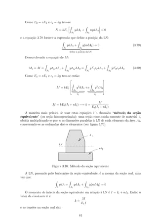Como E2 = nE1 e      x   = ky tem-se

                            N = kE1               ydA1 +             nydA2 = 0
                                             A1                 A2

e a equa¸ao 3.78 fornece a express˜o que deﬁne a posi¸ao da LN:
        c˜                        a                  c˜

                                           ydA1 +             y(ndA2 ) = 0                             (3.79)
                                      A1             A2
                                            deﬁne a posic˜o da LN
                                                         a

   Desenvolvendo a equa¸ao de M :
                       c˜


      Mz = M =         yσx1 dA1 +           yσx2 dA2 =               yE1 x dA1 +           yE2 x dA2   (3.80)
                  A1                   A2                       A1                    A2

   Como E2 = nE1 e      x   = ky tem-se ent˜o:
                                           a
                                                                                 
                                                                      
                                                                      
                             M = kE1            y 2 dA1 +n    y 2 dA2 
                                             A1            A2         
                                                    I1                    I2



                                                                            M
                        M = kE1 (I1 + nI2 ) −→ k =
                                                                      E1 (I1 + nI2 )
   A maneira mais pr´tica de usar estas equa¸˜es ´ o chamado “m´todo da se¸˜o
                       a                       co e                  e            ca
equivalente” (ou se¸ao homogeneizada): uma se¸˜o constituida somente de material 1,
                    c˜                           ca
obtida multiplicando-se por n as dimens˜es paralelas ` LN de cada elemento da ´rea A2 ,
                                       o             a                        a
conservando-se as ordenadas destes elementos (ver ﬁgura 3.70).
                                1111111
                                0000000
                                1111111
                                0000000
                                1111111
                                0000000
                                1111111
                                0000000
                                                                     A1

                                1111111
                                0000000
                                1111111
                                0000000
                                1111111
                                0000000
                                 LN

                                1111111
                                0000000
                              111111111111
                              000000000000
                                1111111
                                0000000
                                                                               nA 2


                              111111111111
                              000000000000
                              111111111111
                              000000000000
                              111111111111
                              000000000000
                        Figura 3.70: M´todo da se¸˜o equivalente
                                      e          ca

   A LN, passando pelo baricentro da se¸ao equivalente, ´ a mesma da se¸ao real, uma
                                       c˜               e              c˜
vez que:

                                 ydA =            ydA1 +             y(ndA2 ) = 0
                             A               A1                 A2

    O momento de in´rcia da se¸˜o equivalente em rela¸ao ` LN ´ I = I1 + nI2 . Ent˜o o
                     e          ca                   c˜ a     e                   a
valor da constante k ´:
                     e
                                           M
                                      k=
                                           E1 I
e as tens˜es na se¸ao real s˜o:
         o        c˜        a

                                                         81
 