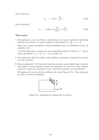 • No material 1:
                                                      M
                                 σx1 = E1 ky =          y                       (3.81)
                                                      I

• No material 2:
                                               M       M
                           σx1 = E2 ky = E2         y=n y                       (3.82)
                                               E1 I    I

Observa¸˜es
       co

1. Nas aplica¸oes, pode ser adotada a alternativa de um se¸ao equivalente constitu´
             c˜                                           c˜                      ıda
                                                                E2
   somente do material 2, de maior m´dulo de elasticidade (n = E1 → n > 1)
                                     o
  Neste caso, a se¸ao equivalente ´ obtida dividindo-se por n as dimens˜es da ´rea A1
                  c˜              e                                    o      a
  paralelas ` LN.
            a
                                                                               M
  A LN da se¸ao real ´ a mesma da se¸˜o equivalente sendo as tens˜es: σx =
             c˜       e                ca                        o             I
                                                                                 y   na
                            σx
  se¸ao equivalente e σx1 = n , σx2 = σx na se¸˜o real.
    c˜                                        ca

2. Nas aplica¸oes, al´m de resolver cada problema, represente o diagrama de tens˜es
             c˜      e                                                          o
   em cada um deles.

3. Para as aplica¸˜es 7 a 10 (se¸oes de concreto armado), vamos admitir que o concreto
                 co             c˜
   n˜o resiste ` tra¸˜o (somente tens˜es de compress˜o no concreto) e que o esfor¸o
    a          a    ca                 o               a                            c
   normal de tra¸˜o em cada barra de a¸o ´ uma for¸a centrada no seu baricentro.
                 ca                       c e        c
  O diagrama de tens˜es ser´ bem diferente do usual (ﬁgura 3.71). Veja orienta¸ao
                      o      a                                                c˜
  na aula ou nos livros indicados.
                                        σmax
                                         c



                                                  x


                                                       Na

                Figura 3.71: Diagrama de tens˜es para o concreto
                                             o




                                        82
 