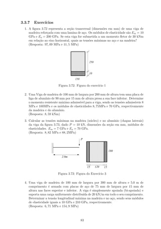 3.3.7   Exerc´
             ıcios
  1. A ﬁgura 3.72 representa a se¸˜o transversal (dimens˜es em mm) de uma viga de
                                   ca                     o
     madeira refor¸ada com uma lamina de a¸o. Os m´dulos de elasticidade s˜o Em = 10
                  c                          c        o                   a
     GPa e Ea = 200 GPa. Se esta viga for submetida a um momento ﬂetor de 30 kNm
     em rela¸ao ao eixo horizontal, quais as tens˜es m´ximas no a¸o e na madeira?
            c˜                                   o     a         c
     (Resposta: 97, 09 MPa e 11, 5 MPa)

                                   1111111111
                                   0000000000
                                   1111111111
                                   0000000000
                                   1111111111
                                   0000000000
                                   1111111111
                                   0000000000
                                   1111111111
                                   0000000000
                                   1111111111
                                   0000000000
                                   1111111111
                                   0000000000
                                   1111111111
                                   0000000000     250
                                   1111111111
                                   0000000000
                                   1111111111
                                   0000000000
                                   1111111111
                                   0000000000
                                   1111111111
                                   0000000000
                                   1111111111
                                   0000000000
                                   1111111111
                                   0000000000
                                   1111111111
                                   0000000000     10
                                   1111111111
                                   0000000000
                                      150

                          Figura 3.72: Figura do exerc´ 1
                                                      ıcio

  2. Uma Viga de madeira de 100 mm de largura por 200 mm de altura tem uma placa de
     liga de alum´ de 90 mm por 15 mm de altura presa a sua face inferior. Determine
                 ınio
     o momento resistente m´ximo admiss´ para a viga, sendo as tens˜es admiss´
                            a          ıvel                         o          ıveis 8
     MPa e 100MPa e os m´dulos de elasticidades 8, 75MPa e 70 GPa, respectivamente
                           o
     da madeira e do alum´ınio.
     (Resposta: 8, 59 kNm)

  3. Calcular as tens˜es m´ximas na madeira (n´cleo) e no alum´
                     o     a                  u                ınio (chapas laterais)
     da viga da ﬁgura 3.73, dado P = 10 kN, dimens˜es da se¸ao em mm, m´dulos de
                                                   o        c˜             o
     elasticidades. Em = 7 GPa e Ea = 70 GPa.
     (Resposta: 8, 82 MPa e 88, 2MPa)

                                            P
                     1
                     0
                     1
                     0
                                                 111111111111
                                                 000000000000
                                                            11
                                                            00
                                                 111111111111
                                                 000000000000
                                                            11
                                                            00
                     1
                     0
                     1
                     0
                     1
                     0
                     1
                     0
                                                 111111111111
                                                 000000000000
                                                            11
                                                            00
                                                 111111111111
                                                 000000000000
                                                            11
                                                            00
                     1
                     0
                     1
                     0
                     1
                     0
                     1
                     0
                                                 111111111111
                                                 000000000000
                                                            11
                                                            00
                                                 111111111111
                                                 000000000000 180
                                                            11
                                                            00
                     1
                     0
                     1
                     0
                     1
                     0
                     1
                     0
                                                 111111111111
                                                 000000000000
                                                            11
                                                            00
                                                 111111111111
                                                 000000000000
                                                            11
                                                            00
                                                 111111111111
                                                 000000000000
                                                            11
                                                            00
                                                 111111111111
                                                 000000000000
                                                            11
                                                            00
                            2.0m                 111111111111
                                                 000000000000
                                                            11
                                                            00
                                                 111111111111
                                                 000000000000
                                                            11
                                                            00
                                                 111111111111
                                                 000000000000
                                                            11
                                                            00
                                                 111111111111
                                                 000000000000
                                                            11
                                                            00
                                                 15     120   15

                         Figura 3.73: Figura do Exerc´ 3
                                                     ıcio

  4. Uma viga de madeira de 100 mm de largura por 300 mm de altura e 5,0 m de
     comprimento ´ armada com placas de a¸o de 75 mm de largura por 15 mm de
                   e                            c
     altura nas faces superior e inferior. A viga ´ simplesmente apoiada (bi-apoiada) e
                                                  e
     suporta uma carga uniformente distribu´ de 20 kN/m em todo o seu comprimento.
                                             ıda
     Determinar a tens˜o longitudinal m´xima na madeira e no a¸o, sendo seus m´dulos
                        a                 a                      c               o
     de elasticidade iguais a 10 GPa e 210 GPa, respectivamente.
     (Resposta: 6, 71 MPa e 154, 9 MPa)



                                            83
 