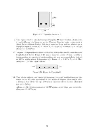1111111111
                                 0000000000
                                 1111111111
                                 0000000000
                                 1111111111
                                 0000000000
                                 1111111111
                                 0000000000
                                 1111111111
                                 0000000000
                                 1111111111
                                 0000000000
                                 1111111111
                                 0000000000
                                                        500
                                 1111111111
                                 0000000000
                                 1111111111
                                 0000000000
                                 1111111111
                                 0000000000
                                 1111111111
                                 0000000000
                                 1111111111
                                 0000000000
                                 1111111111
                                 0000000000             60
                                 1111111111
                                 0000000000
                                        250
                        Figura 3.75: Figura do Exerc´ 7
                                                    ıcio

 9. Uma viga de concreto armado tem se¸˜o retangular 200 mm × 400 mm. A armadura
                                       ca
    ´ constitu´ por trˆs barras de a¸o de 22mm de diˆmetro, cujos centros est˜o a
    e         ıda       e            c                 a                     a
    50mm da face inferior da viga. Calcular o momento ﬂetor positivo m´ximo que a
                                                                      a
    viga pode suportar, dados: Ec = 21Gpa, Ea = 210Gpa, σc = 9.3Mpa, σa = 138Mpa
    (Resposta: 42, 03kNm)

10. A ﬁgura 3.76representa um trecho de uma laje de concreto armado, com armadura
    longitudinal de barras de a¸o de 16 mm de diˆmetro a cada 150 mm. Calcular a
                               c                  a
    tens˜o m´xima no concreto e a tens˜o m´dia no a¸o para um momento ﬂetor positivo
        a    a                        a   e         c
    de 4 kNm a cada 300mm de largura da laje. Dados: Ec = 21 GPa, Ea = 210 GPa,
    (Resposta: 7,65 MPa e 114, 8 MPa)
                              111111111111111111111111111111111111
                              000000000000000000000000000000000000
                              111111111111111111111111111111111111
                              000000000000000000000000000000000000
                      100mm   111111111111111111111111111111111111
                              000000000000000000000000000000000000 120mm
                              111111111111111111111111111111111111
                              000000000000000000000000000000000000
                              111111111111111111111111111111111111
                              000000000000000000000000000000000000
                              111111111111111111111111111111111111
                              000000000000000000000000000000000000
                              111111111111111111111111111111111111
                              000000000000000000000000000000000000

                       Figura 3.76: Figura do Exerc´ 10
                                                   ıcio

11. Uma laje de concreto com 150mm de espessura ´ refor¸ada longitudinalmente com
                                                  e    c
    barras de a¸o de 25mm de diˆmetro a cada 80mm de largura, cujos centros est˜o
               c                 a                                              a
    a 10mm da face inferior da laje. Determinar o momento ﬂetor m´ximo admiss´
                                                                  a            ıvel
    por metro da laje.
   Adotar n = 12 e tens˜es admiss´
                       o         ıveis 150 MPa para o a¸o e 8Mpa para o concreto.
                                                       c
   (Resposta: 37,1 kNm/m)




                                              85
 