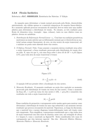3.3.8    Flex˜o Inel´stica
             a      a
Referˆncia a R.C. HIBBELER. Resistˆncia dos Materias. 5o Edi¸ao
     e                            e                         c˜


    As equa¸oes para determinar a tens˜o normal provocada pela ﬂex˜o, desenvolvidas
            c˜                         a                            a
anteriormente, s˜o v´lidas apenas se o material comporta-se de maneira linear-el´stica.
                a a                                                             a
Se o momento aplicado provocar escoamento do material, deve-se ent˜o usar uma an´lise
                                                                  a               a
pl´stica para determinar a distribui¸ao de tens˜o. No entanto, as trˆs condi¸oes para
  a                                 c˜         a                    e       c˜
ﬂex˜o de elementos retos, (exemplo: vigas, colunas), tanto no caso el´stico como no
    a                                                                 a
pl´stico, devem ser satisfeitas.
  a
  1. Distribui¸˜o da Deforma¸˜o Normal Linear - x . Com base em condi¸oes geom´tricas,
               ca            ca                                        c˜        e
     mostramos na se¸˜o anterior que as deforma¸˜es normais que se desenvolvem no ma-
                     ca                         co
     terial variam sempre linearmente, de zero, no eixo neutro da se¸ao transversal, at´
                                                                    c˜                 e
     o m´ximo no ponto mais afastado deste eixo neutro.
         a
  2. O Esfor¸o Normal ´ Nulo. Como somente o momento interno resultante atua sobre
             c          e
     a se¸˜o transversal, a for¸a resultante provocada pela distribui¸˜o de tens˜o deve
         ca                    c                                     ca         a
     ser nula. E, uma vez que σx cria uma for¸a sobre a ´rea dA de dF = σx dA (ﬁgura
                                               c         a
     3.77), para toda ´rea da se¸˜o transversal A temos:
                      a          ca

                                                                x
                                              ..                    M
                                   z




                                                 y


                                       Figura 3.77:


                                       N=          σx dA = 0                      (3.83)
                                             A

     A equa¸ao 3.83 nos permite obter a localiza¸ao do eixo neutro.
           c˜                                   c˜
  3. Momento Resultante. O momento resultante na se¸ao deve equivaler ao momento
                                                      c˜
     provocado pela distribui¸ao de tens˜o em torno do eixo neutro. Como o momento
                             c˜         a
     da for¸a dFx = σx dA em torno do eixo neutro ´ dMz = y(σx dA) o somat´rio dos
           c                                       e                        o
     resultados em toda a se¸˜o transversal ser´:
                            ca                 a

                                         Mz =            yσdA                     (3.84)
                                                     A

     Essas condi¸oes de geometria e carregamento ser˜o usadas agora para mostrar como
                 c˜                                   a
     determinar a distribui¸˜o de tens˜o em uma viga submetida a um momento interno
                           ca         a
     resultante que provoca escoamento do material. Suporemos, ao longo da discurss˜o,a
     que o material tem o mesmo diagrama tens˜o-deforma¸ao tanto sob tra¸ao como
                                                  a           c˜              c˜
     sob compress˜o. Para simpliﬁcar, come¸aremos considerando que a viga tenha ´rea
                   a                        c                                       a
     de se¸ao transversal com dois eixos de simetria; nesse caso, um retˆngulo de altura
          c˜                                                            a
     h e largura b, como o mostrado na ﬁgura3.78. Ser˜o considerados trˆs casos de
                                                          a                 e
     carregamento que tˆm interesse especial. S˜o eles: Momento El´stico M´ximo;
                         e                         a                     a       a
     Momento Pl´stico e Momento Resistente.
                  a

                                            86
 