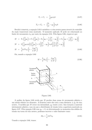 1
                                      T1 = C 1 =        yE σE b                        (3.87)
                                                      2

                                                     h
                                    T2 = C2 =          − yE σE b                       (3.88)
                                                     2
   Devido ` simetria, a equa¸ao 3.83 ´ satisfeita e o eixo neutro passa atrav´s do centr´ide
            a               c˜       e                                       e          o
da se¸˜o transversal como mostrado. O momento aplicado M pode ser relacionado ao
      ca
limite de escoamento σE por meio da equa¸˜o 3.84. Pela ﬁgura 3.86, requer-se que:
                                            ca

            2          2                1 h                1                  h
   M = T1     yE + C1    y E + T2 y E +     − yE + C2 yE +                      − yE
            3          3                2 2                2                  2
           1        2           h            1 h
   M = 2 yE σE b      yE + 2      − yE σE b      + yE
           2        3           2            2 2
       1 2          4 yE 2
   M =   b.h σE 1 −                                                                    (3.89)
       4            3 h2
   Ou, usando a equa¸ao 3.86:
                    c˜

                                        3       4 yE 2
                                     M = ME 1 −                                        (3.90)
                                        2       3 h2



                       Escoamento
                       plastico

                         Nucleo                                   A
                         elastico

                         N                                C2

                       Escoamento                         C1
                       plastico

                                                         T1
                                                          T2
                                                                      M



                                         Figura 3.86:

    A an´lise da ﬁgura 3.86 revela que M produz duas zonas de escoamento pl´stico e
        a                                                                         a
um n´cleo el´stico no elemento. A fronteira entre eles est´ a uma distˆncia ± yE do eixo
      u      a                                             a           a
        `
neutro. A medida que M cresce em intensidade, yE tende a zero. Isso tornaria o material
inteiramente pl´stico, caso em que a distribui¸ao de tens˜o teria a aparˆncia mostrada na
               a                              c˜         a              e
ﬁgura 3.87. Pela equa¸˜o 3.90 com yE = 0, ou determinando os momentos dos s´lidos de
                       ca                                                        o
tens˜o em torno do eixo neutro, podemos escrever o valor limitante como:
     a
                                            1
                                        MP = .b.h2 σE                                  (3.91)
                                            4
Usando a equa¸ao 3.86, temos:
             c˜

                                                90
 