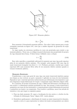 σE




                                                        C

                                     σE
                                                        T


                            Figura 3.87: Momento pl´stico
                                                   a


                                             3
                                      MP = ME                                    (3.92)
                                             2
    Esse momento ´ denominado momento pl´stico. Seu valor ´ unico apenas para a se¸ao
                  e                         a                e´                     c˜
retangular mostrada na ﬁgura 3.87, visto que a an´lise depende da geometria da se¸˜o
                                                    a                               ca
transversal.
    As vigas usadas em estruturas met´licas `s vezes s˜o projetadas para resistir a um
                                       a      a         a
momento pl´stico. Nesse caso, os c´digos em geral relacionam uma propriedade de projeto
             a                    o
da viga chamada fator forma. O fator forma ´ deﬁnido como a rela¸ao
                                             e                    c˜
                                            MP
                                       k=                                        (3.93)
                                            ME
    Esse valor especiﬁca a quantidade adicional de momento que uma viga pode suportar
al´m de seu momento el´stico m´ximo. Por exemplo: pela equa¸˜o 3.92, uma viga de
  e                       a       a                             ca
se¸˜o transversal retangular tem fator k = 1,5. Podemos, portanto, concluir que a se¸ao
  ca                                                                                c˜
suportar´ 50% mais momento ﬂetor al´m de seu momento el´stico m´ximo quando se
         a                              e                    a        a
tornar´ totalmente pl´stica.
      a               a


    Momento Resistente.
    Consideremos o caso mais geral de uma viga com se¸˜o transversal sim´trica apenas
                                                         ca                e
em rela¸˜o ao eixo vertical, na qual o momento ´ aplicado em torno do eixo horizontal.
        ca                                       e
Supondo-se que o material apresenta endurecimento por deforma¸ao (encruamento) e que
                                                                c˜
seus diagramas tens˜o-deforma¸ao de tra¸ao e compress˜o sejam diferentes (ﬁgura 3.88).
                    a           c˜        c˜            a
    Se o momento M produz escoamento da viga, o dif´ ser´ determinar a localiza¸˜o do
                                                     ıcil a                      ca
eixo neutro e a deforma¸ao m´xima produzida na viga. Isso porque a se¸ao transversal ´
                        c˜    a                                        c˜             e
assim´trica em torno do eixo horizontal e o comportamento tens˜o-deforma¸ao do material
      e                                                       a          c˜
´ assim´trico na tra¸ao e na compress˜o. Para resolver o problema, usa-se um m´todo de
e       e           c˜                a                                        e
tentativa e erro que requer os seguintes passos:

  1. Para um dado momento M , supor a localiza¸˜o do eixo neutro e o declive da dis-
                                                   ca
     tribui¸ao de deforma¸ao ‘linear’ (ﬁgura 3.89 - se¸oes planas).
           c˜            c˜                           c˜
  2. Estabelecer graﬁcamente a distribui¸˜o de tens˜o na se¸ao transversal do elemento,
                                        ca         a        c˜
     usando a curva σ- para representar os valores da tens˜o correspondente aos valores
                                                          a

                                          91
 