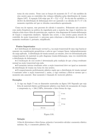 torno do eixo neutro. Nesse caso os bra¸os de momento de T e C s˜o medidos do
                                             c                            a
     eixo neutro para os centr´ides dos volumes deﬁnidos pelas distribui¸oes de tens˜o
                               o                                          c˜          a
     (ﬁgura 3.87). A equa¸˜o 3.84 exige que M = T y + Cy . Se ela n˜o for satisfeita, o
                           ca                                         a
     declive da distribui¸ao de deforma¸ao deve ser ajustado e os c´lculos de T e C e do
                         c˜            c˜                          a
     momento repetidos at´ que se obtenha concordˆncia aproximada.
                            e                       a

    Como era de esperar, esse processo de c´lculo ´ cansativo. Felizmente n˜o acontece
                                                a      e                         a
com muita frequˆncia na pr´tica da engenharia pois a maioria das vigas ´ sim´trica em
                  e            a                                              e    e
rela¸˜o a dois eixos e feita de materiais que, sup˜e-se, tˆm diagramas de tens˜o-deforma¸˜o
    ca                                            o       e                   a          ca
de tra¸ao e compress˜o similares. Quando isso ocorre, o eixo neutro passa atrav´s do
       c˜               a                                                              e
centr´ide da se¸˜o transversal e o processo para relacionar a distribui¸ao de tens˜o ao
     o           ca                                                        c˜         a
momento resultante ´, portanto, simpliﬁcado.
                       e


     Pontos Importantes
   • A distribui¸˜o de deforma¸˜o normal ( x ) na se¸ao transversal de uma viga baseia-se
                  ca           ca                    c˜
somente em considera¸˜es geom´tricas e sabe-se que ´ sempre linear, independentemente
                      co         e                    e
da carga aplicada. A distribui¸ao de tens˜o normal, no entanto, deve ser determinada pelo
                              c˜         a
comportamento do material ou pelo diagrama tens˜o-deforma¸ao, uma vez estabelecida
                                                    a          c˜
a distribui¸˜o de deforma¸˜o.
           ca             ca
   • A localiza¸˜o do eixo neutro ´ determinada pela condi¸ao de que a for¸a resultante
                 ca                e                        c˜               c
normal na se¸ao transversal seja nula.
              c˜
   • O momento interno resultante sobre a se¸˜o transversal deve ser igual ao momento
                                               ca
da distribui¸˜o de tens˜o em torno do eixo neutro.
            ca         a
   • O comportamento perfeitamente pl´stico sup˜e que a distribui¸˜o de tens˜o normal
                                         a        o                 ca         a
´ constante sobre a se¸˜o transversal e, assim, a viga continua a ﬂetir-se mesmo que o
e                      ca
momento n˜o aumente. Esse momento ´ chamado de momento pl´stico.
            a                           e                         a

Exemplos
  1. A viga em duplo T tem as dimens˜es mostradas na ﬁgura 3.91 Supondo que seja
                                          o
     feita de material el´stico perfeitamente pl´stico com limite de escoamento de tra¸ao
                         a                      a                                     c˜
     e compress˜o σE = 248, 2 MPa, determine o fator forma da viga.
                a

                                                           12,7 mm


                                     12,7
                                                           228,6 mm



                                                           12,7 mm


                                  203,2 mm




                                       Figura 3.91:

     Solu¸˜o:
         ca
     A ﬁm de determinar o fator forma, primeiro ´ necess´rio calcular o momento el´stico
                                                e       a                         a
     m´ximo ME e o momento pl´stico MP .
      a                          a



                                             93
 