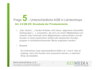Sabine Heukrodt-Bauer, LL.M.
Fachanwältin für Informationstechnologierecht
Fachanwältin für gewerblichen Rechtsschutz
Art. 4 II GB-VO: Grundsatz der Privatautonomie
17
Frage 5– Unterschiedliche AGB in Ländershops
/ „Das Verbot (…) hindert Anbieter nicht daran, allgemeine Geschäfts-
bedingungen (…), anzubieten, die sich von einem Mitgliedstaat zum
anderen oder innerhalb eines Mitgliedstaats unterscheiden und die
Kunden in einem bestimmten Gebiet oder bestimmten Kunden-
gruppen in nichtdiskriminierender Weise angeboten werden.“
/ Beispiel:
Ein Onlineshop nutzt unterschiedliche AGB in D, I und A. Das ist
zulässig, wenn die Kunden sich aussuchen können, in welchem
Shop sie bestellen.
 