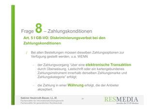 Sabine Heukrodt-Bauer, LL.M.
Fachanwältin für Informationstechnologierecht
Fachanwältin für gewerblichen Rechtsschutz
Art. 5 I GB-VO: Diskriminierungsverbot bei den
Zahlungskonditionen
24
Frage 8– Zahlungskonditionen
/ Bei allen Bestellungen müssen dieselben Zahlungsoptionen zur
Verfügung gestellt werden, u.a. WENN
 der Zahlungsvorgang “über eine elektronische Transaktion
durch Überweisung, Lastschrift oder ein kartengebundenes
Zahlungsinstrument innerhalb derselben Zahlungsmarke und
Zahlungskategorie” erfolgt;
 die Zahlung in einer Währung erfolgt, die der Anbieter
akzeptiert.
 
