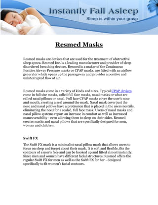 Resmed Masks

Resmed masks are devices that are used for the treatment of obstructive
sleep apnea. Resmed Inc. is a leading manufacturer and provider of sleep
disordered breathing devices. Resmed is a maker of the Continuous
Positive Airway Pressure masks or CPAP masks, are fitted with an airflow
generator which opens up the passageway and provides a positive and
uninterrupted flow of air.


Resmed masks come in a variety of kinds and sizes. Typical CPAP devices
come in full size masks, called full face masks, nasal masks or what are
called nasal pillows or nasal. Full face CPAP masks cover the user's nose
and mouth, creating a seal around the mask. Nasal mask cover just the
nose and nasal pillows have a protrusion that is placed in the users nostrils,
eliminating the need for a sealed, full face mask. Users of nasal masks and
nasal pillow systems report an increase in comfort as well as increased
maneuverability - even allowing them to sleep on their sides. Resmed
creates masks and nasal pillows that are specifically designed for men,
woman and children.


Swift FX
The Swift FX mask is a minimalist nasal pillow mask that allows users to
focus on sleep and forget about their mask. It is soft and flexible, fits the
contours of a user's face and can be hooked up and fitted almost instantly.
Since men and women have different facial structures, Resmed offers the
regular Swift FX for men as well as the Swift FX for her - designed
specifically to fit women's facial contours.
 