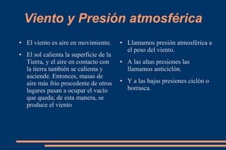 Viento y Presión atmosférica
● El viento es aire en movimiento.
● El sol calienta la superficie de la
Tierra, y el aire en contacto con
la tierra también se calienta y
asciende. Entonces, masas de
aire más frio procedente de otros
lugares pasan a ocupar el vacío
que queda; de esta manera, se
produce el viento
● Llamamos presión atmosférica a
el peso del viento.
● A las altas presiones las
llamamos anticiclón.
● Y a las bajas presiones ciclón o
borrasca.
 