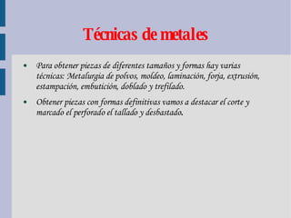 Técnicas de metales Para obtener piezas de diferentes tamaños y formas hay varias técnicas: Metalurgia de polvos, moldeo, laminación, forja, extrusión, estampación, embutición, doblado y trefilado. Obtener piezas con formas definitivas vamos a destacar el corte y marcado el perforado el tallado y desbastado . 