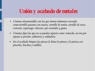 Unión y acabado de metales Uniones desmontables son las que tienen elementos roscados como:tornillo pasante con tuerca, tornillo de unión, tornillo de rosca cortante, esparrago, chaveta, ejes estriados y guias. Uniones fijas las que no se pueden separar como: remache, un ion por ajustes a presión, adhesivos y soldadura En el acabado limpias las piezas la limas lo pintas y lo pintas con pinceles, brochas y rodillos. 
